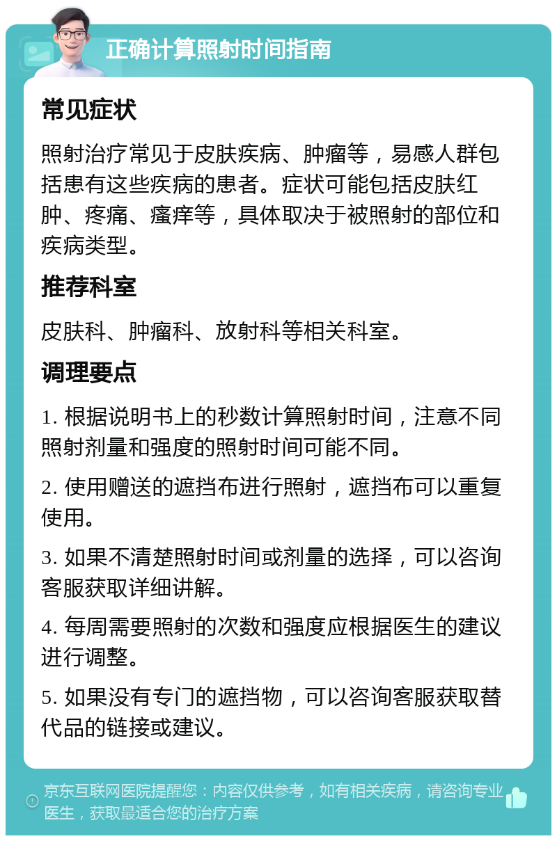 正确计算照射时间指南 常见症状 照射治疗常见于皮肤疾病、肿瘤等，易感人群包括患有这些疾病的患者。症状可能包括皮肤红肿、疼痛、瘙痒等，具体取决于被照射的部位和疾病类型。 推荐科室 皮肤科、肿瘤科、放射科等相关科室。 调理要点 1. 根据说明书上的秒数计算照射时间，注意不同照射剂量和强度的照射时间可能不同。 2. 使用赠送的遮挡布进行照射，遮挡布可以重复使用。 3. 如果不清楚照射时间或剂量的选择，可以咨询客服获取详细讲解。 4. 每周需要照射的次数和强度应根据医生的建议进行调整。 5. 如果没有专门的遮挡物，可以咨询客服获取替代品的链接或建议。