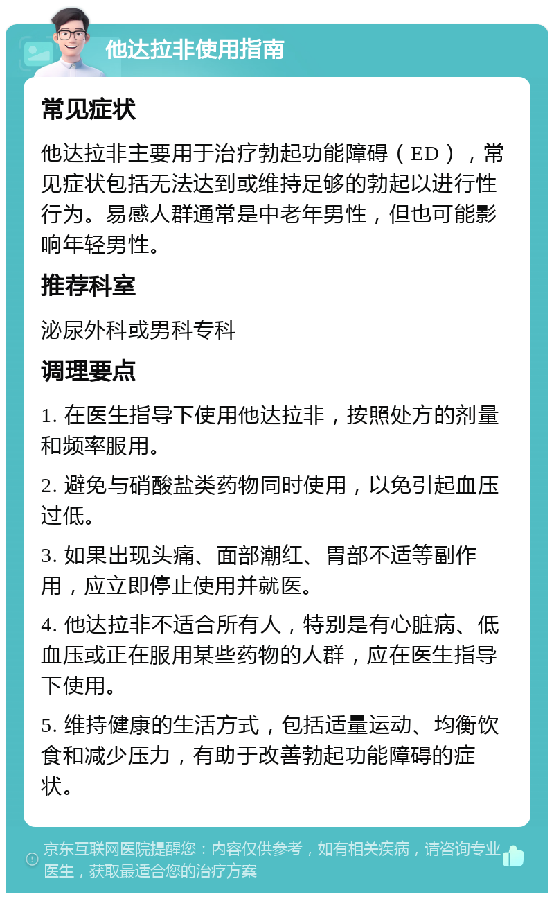 他达拉非使用指南 常见症状 他达拉非主要用于治疗勃起功能障碍（ED），常见症状包括无法达到或维持足够的勃起以进行性行为。易感人群通常是中老年男性，但也可能影响年轻男性。 推荐科室 泌尿外科或男科专科 调理要点 1. 在医生指导下使用他达拉非，按照处方的剂量和频率服用。 2. 避免与硝酸盐类药物同时使用，以免引起血压过低。 3. 如果出现头痛、面部潮红、胃部不适等副作用，应立即停止使用并就医。 4. 他达拉非不适合所有人，特别是有心脏病、低血压或正在服用某些药物的人群，应在医生指导下使用。 5. 维持健康的生活方式，包括适量运动、均衡饮食和减少压力，有助于改善勃起功能障碍的症状。