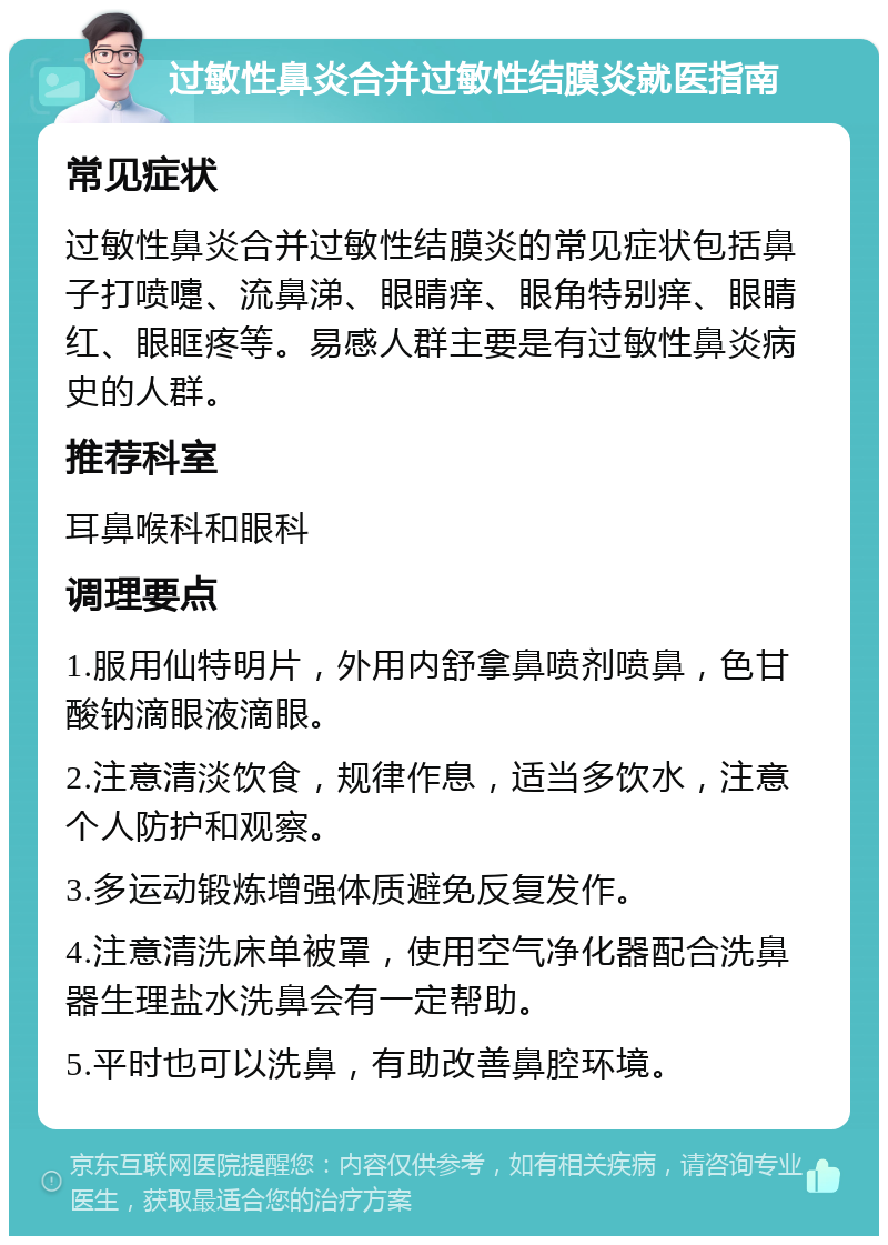 过敏性鼻炎合并过敏性结膜炎就医指南 常见症状 过敏性鼻炎合并过敏性结膜炎的常见症状包括鼻子打喷嚏、流鼻涕、眼睛痒、眼角特别痒、眼睛红、眼眶疼等。易感人群主要是有过敏性鼻炎病史的人群。 推荐科室 耳鼻喉科和眼科 调理要点 1.服用仙特明片，外用内舒拿鼻喷剂喷鼻，色甘酸钠滴眼液滴眼。 2.注意清淡饮食，规律作息，适当多饮水，注意个人防护和观察。 3.多运动锻炼增强体质避免反复发作。 4.注意清洗床单被罩，使用空气净化器配合洗鼻器生理盐水洗鼻会有一定帮助。 5.平时也可以洗鼻，有助改善鼻腔环境。