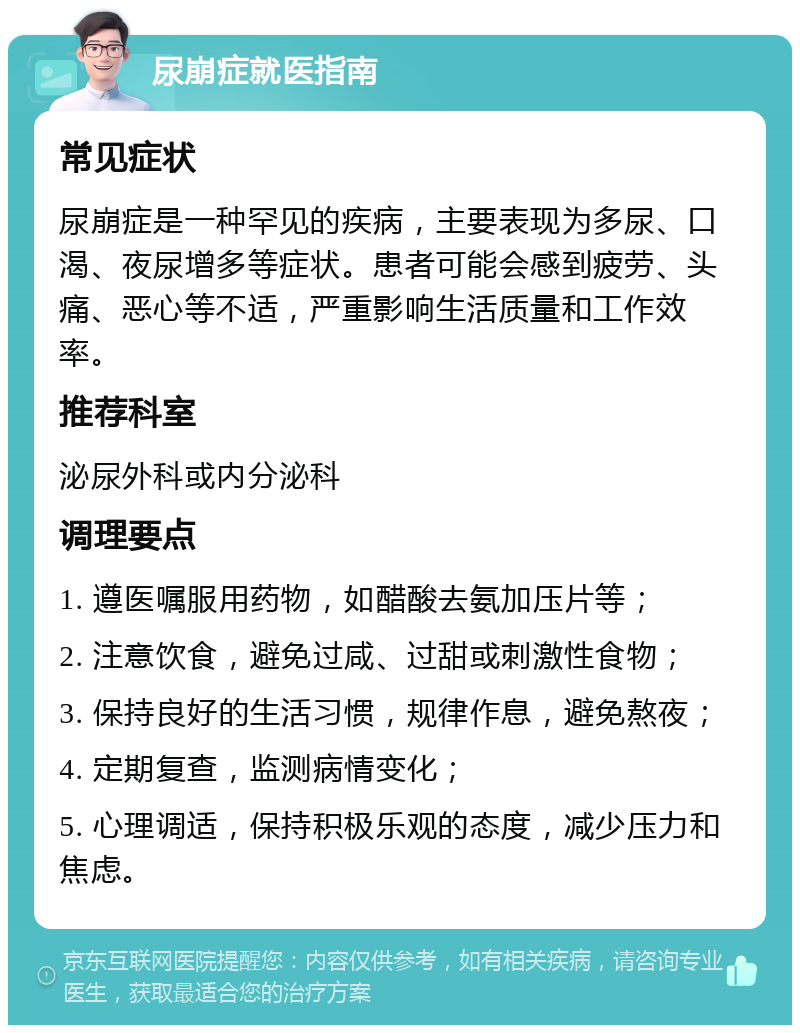 尿崩症就医指南 常见症状 尿崩症是一种罕见的疾病，主要表现为多尿、口渴、夜尿增多等症状。患者可能会感到疲劳、头痛、恶心等不适，严重影响生活质量和工作效率。 推荐科室 泌尿外科或内分泌科 调理要点 1. 遵医嘱服用药物，如醋酸去氨加压片等； 2. 注意饮食，避免过咸、过甜或刺激性食物； 3. 保持良好的生活习惯，规律作息，避免熬夜； 4. 定期复查，监测病情变化； 5. 心理调适，保持积极乐观的态度，减少压力和焦虑。