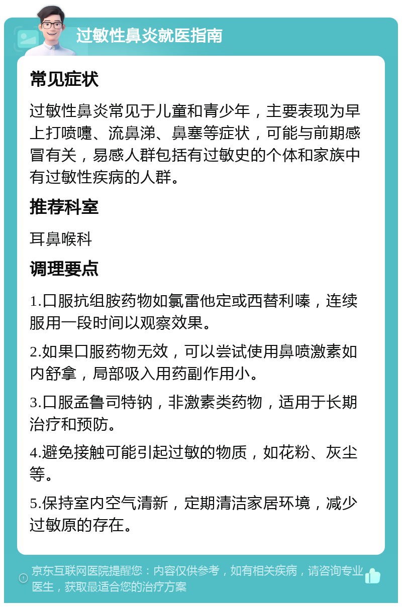 过敏性鼻炎就医指南 常见症状 过敏性鼻炎常见于儿童和青少年，主要表现为早上打喷嚏、流鼻涕、鼻塞等症状，可能与前期感冒有关，易感人群包括有过敏史的个体和家族中有过敏性疾病的人群。 推荐科室 耳鼻喉科 调理要点 1.口服抗组胺药物如氯雷他定或西替利嗪，连续服用一段时间以观察效果。 2.如果口服药物无效，可以尝试使用鼻喷激素如内舒拿，局部吸入用药副作用小。 3.口服孟鲁司特钠，非激素类药物，适用于长期治疗和预防。 4.避免接触可能引起过敏的物质，如花粉、灰尘等。 5.保持室内空气清新，定期清洁家居环境，减少过敏原的存在。