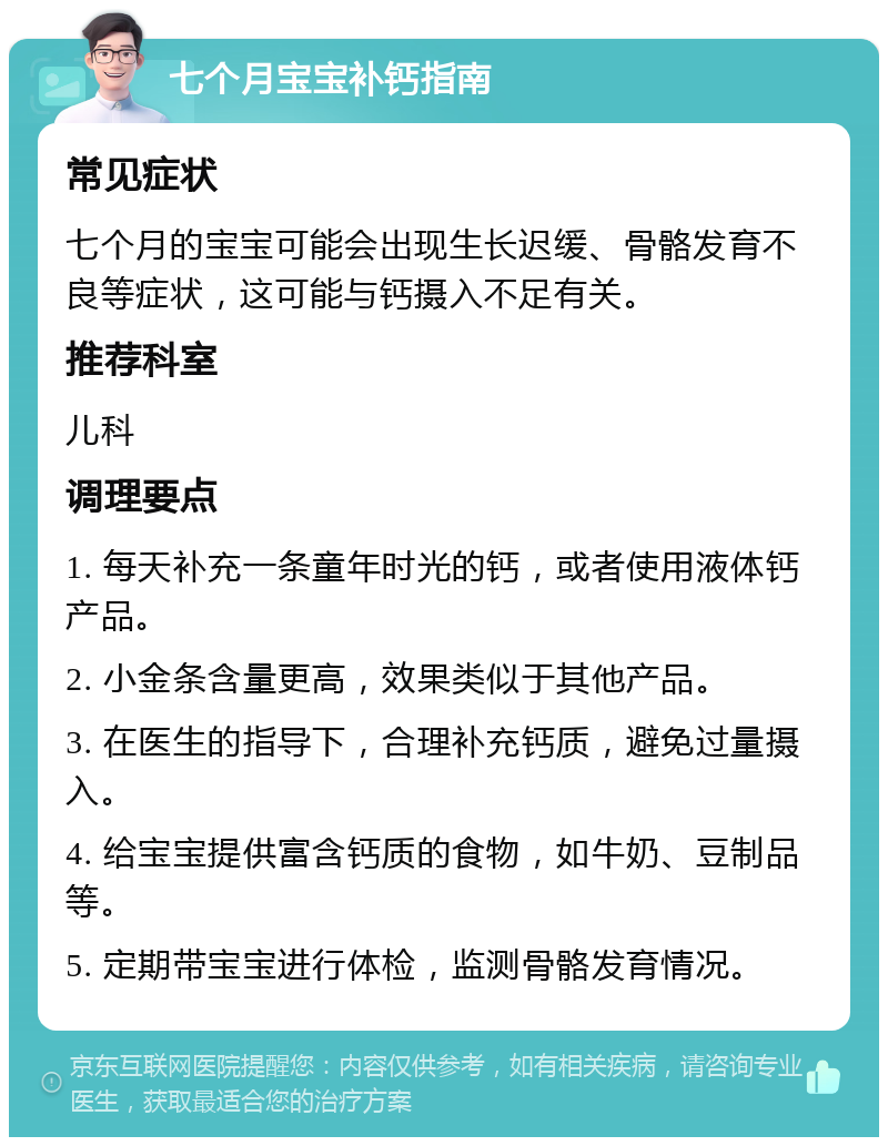 七个月宝宝补钙指南 常见症状 七个月的宝宝可能会出现生长迟缓、骨骼发育不良等症状，这可能与钙摄入不足有关。 推荐科室 儿科 调理要点 1. 每天补充一条童年时光的钙，或者使用液体钙产品。 2. 小金条含量更高，效果类似于其他产品。 3. 在医生的指导下，合理补充钙质，避免过量摄入。 4. 给宝宝提供富含钙质的食物，如牛奶、豆制品等。 5. 定期带宝宝进行体检，监测骨骼发育情况。