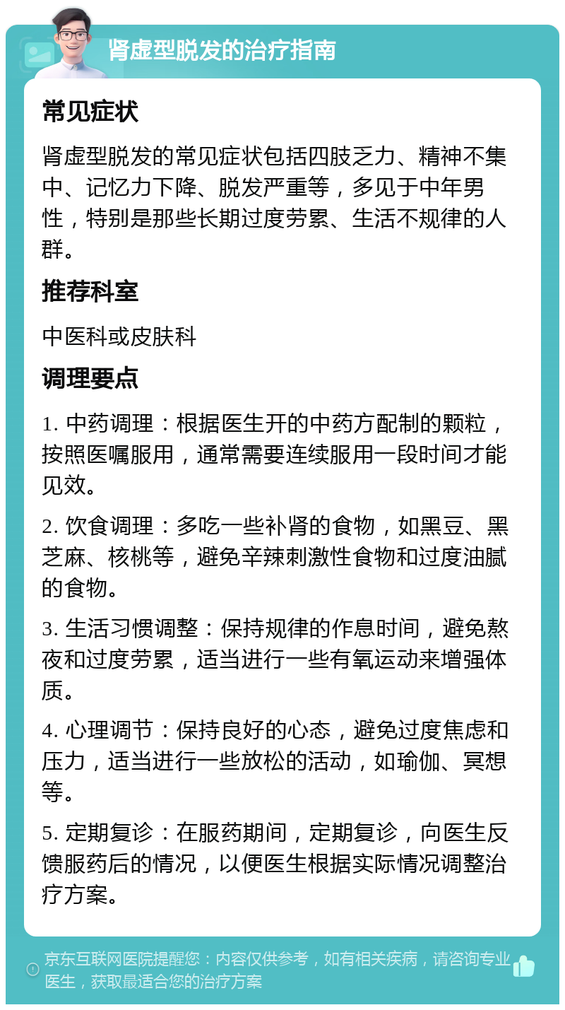 肾虚型脱发的治疗指南 常见症状 肾虚型脱发的常见症状包括四肢乏力、精神不集中、记忆力下降、脱发严重等，多见于中年男性，特别是那些长期过度劳累、生活不规律的人群。 推荐科室 中医科或皮肤科 调理要点 1. 中药调理：根据医生开的中药方配制的颗粒，按照医嘱服用，通常需要连续服用一段时间才能见效。 2. 饮食调理：多吃一些补肾的食物，如黑豆、黑芝麻、核桃等，避免辛辣刺激性食物和过度油腻的食物。 3. 生活习惯调整：保持规律的作息时间，避免熬夜和过度劳累，适当进行一些有氧运动来增强体质。 4. 心理调节：保持良好的心态，避免过度焦虑和压力，适当进行一些放松的活动，如瑜伽、冥想等。 5. 定期复诊：在服药期间，定期复诊，向医生反馈服药后的情况，以便医生根据实际情况调整治疗方案。