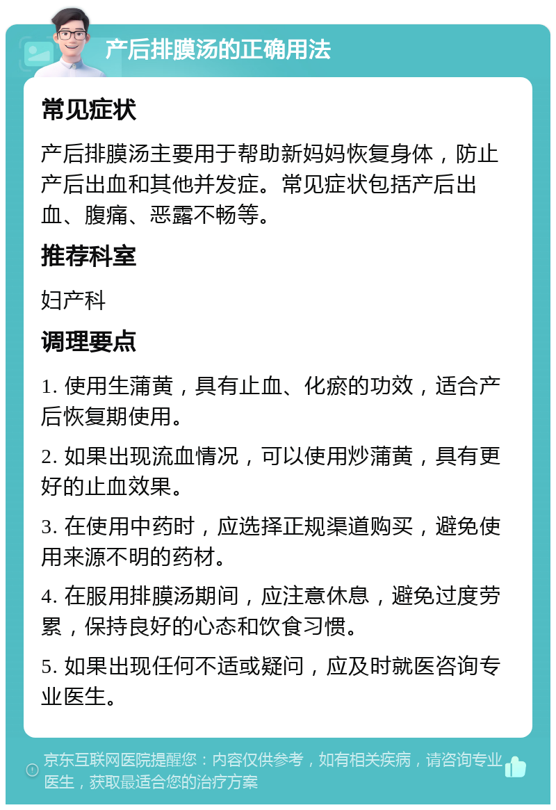 产后排膜汤的正确用法 常见症状 产后排膜汤主要用于帮助新妈妈恢复身体，防止产后出血和其他并发症。常见症状包括产后出血、腹痛、恶露不畅等。 推荐科室 妇产科 调理要点 1. 使用生蒲黄，具有止血、化瘀的功效，适合产后恢复期使用。 2. 如果出现流血情况，可以使用炒蒲黄，具有更好的止血效果。 3. 在使用中药时，应选择正规渠道购买，避免使用来源不明的药材。 4. 在服用排膜汤期间，应注意休息，避免过度劳累，保持良好的心态和饮食习惯。 5. 如果出现任何不适或疑问，应及时就医咨询专业医生。