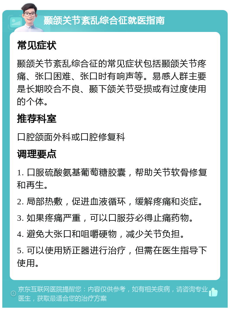 颞颌关节紊乱综合征就医指南 常见症状 颞颌关节紊乱综合征的常见症状包括颞颌关节疼痛、张口困难、张口时有响声等。易感人群主要是长期咬合不良、颞下颌关节受损或有过度使用的个体。 推荐科室 口腔颌面外科或口腔修复科 调理要点 1. 口服硫酸氨基葡萄糖胶囊，帮助关节软骨修复和再生。 2. 局部热敷，促进血液循环，缓解疼痛和炎症。 3. 如果疼痛严重，可以口服芬必得止痛药物。 4. 避免大张口和咀嚼硬物，减少关节负担。 5. 可以使用矫正器进行治疗，但需在医生指导下使用。