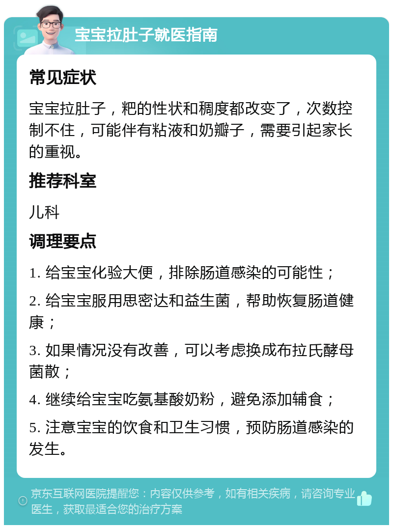 宝宝拉肚子就医指南 常见症状 宝宝拉肚子，粑的性状和稠度都改变了，次数控制不住，可能伴有粘液和奶瓣子，需要引起家长的重视。 推荐科室 儿科 调理要点 1. 给宝宝化验大便，排除肠道感染的可能性； 2. 给宝宝服用思密达和益生菌，帮助恢复肠道健康； 3. 如果情况没有改善，可以考虑换成布拉氏酵母菌散； 4. 继续给宝宝吃氨基酸奶粉，避免添加辅食； 5. 注意宝宝的饮食和卫生习惯，预防肠道感染的发生。