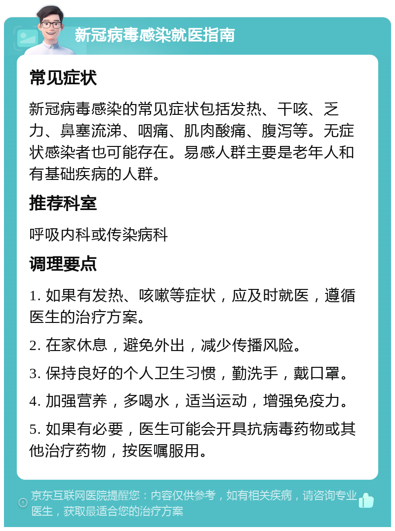 新冠病毒感染就医指南 常见症状 新冠病毒感染的常见症状包括发热、干咳、乏力、鼻塞流涕、咽痛、肌肉酸痛、腹泻等。无症状感染者也可能存在。易感人群主要是老年人和有基础疾病的人群。 推荐科室 呼吸内科或传染病科 调理要点 1. 如果有发热、咳嗽等症状，应及时就医，遵循医生的治疗方案。 2. 在家休息，避免外出，减少传播风险。 3. 保持良好的个人卫生习惯，勤洗手，戴口罩。 4. 加强营养，多喝水，适当运动，增强免疫力。 5. 如果有必要，医生可能会开具抗病毒药物或其他治疗药物，按医嘱服用。