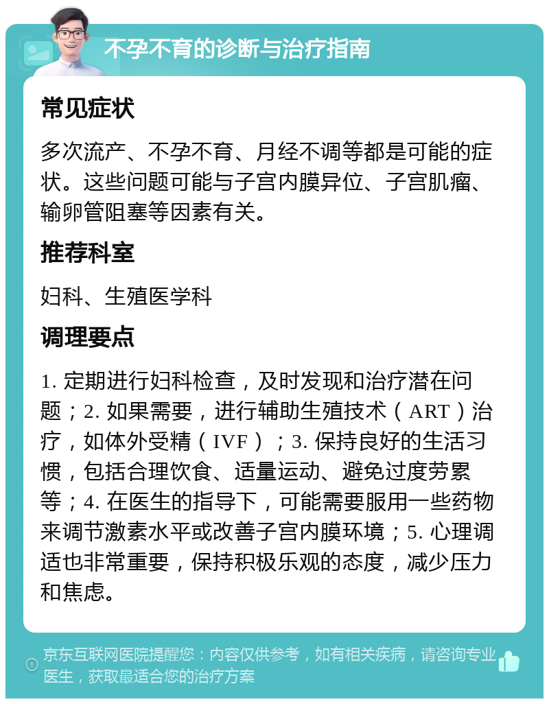 不孕不育的诊断与治疗指南 常见症状 多次流产、不孕不育、月经不调等都是可能的症状。这些问题可能与子宫内膜异位、子宫肌瘤、输卵管阻塞等因素有关。 推荐科室 妇科、生殖医学科 调理要点 1. 定期进行妇科检查，及时发现和治疗潜在问题；2. 如果需要，进行辅助生殖技术（ART）治疗，如体外受精（IVF）；3. 保持良好的生活习惯，包括合理饮食、适量运动、避免过度劳累等；4. 在医生的指导下，可能需要服用一些药物来调节激素水平或改善子宫内膜环境；5. 心理调适也非常重要，保持积极乐观的态度，减少压力和焦虑。