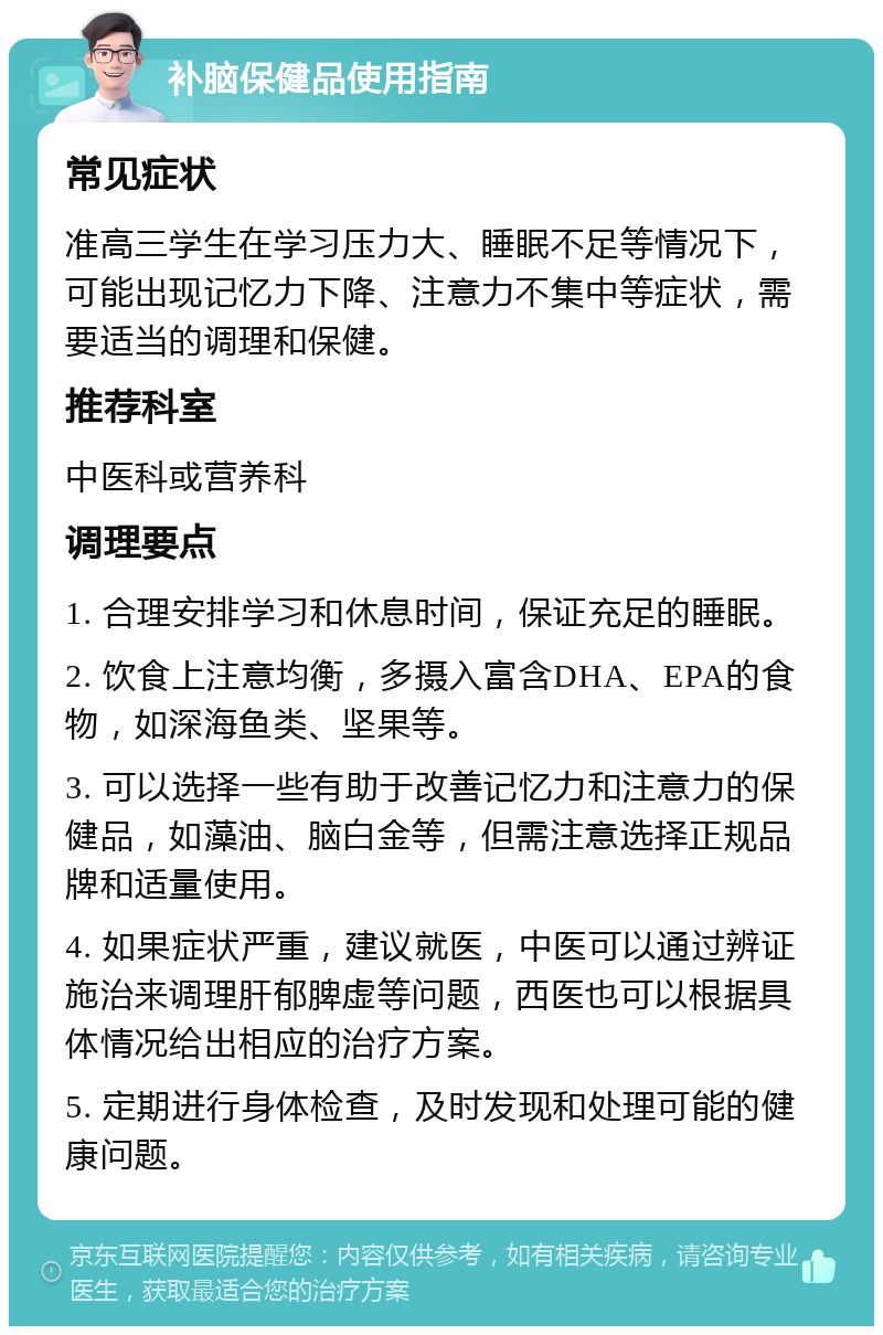 补脑保健品使用指南 常见症状 准高三学生在学习压力大、睡眠不足等情况下，可能出现记忆力下降、注意力不集中等症状，需要适当的调理和保健。 推荐科室 中医科或营养科 调理要点 1. 合理安排学习和休息时间，保证充足的睡眠。 2. 饮食上注意均衡，多摄入富含DHA、EPA的食物，如深海鱼类、坚果等。 3. 可以选择一些有助于改善记忆力和注意力的保健品，如藻油、脑白金等，但需注意选择正规品牌和适量使用。 4. 如果症状严重，建议就医，中医可以通过辨证施治来调理肝郁脾虚等问题，西医也可以根据具体情况给出相应的治疗方案。 5. 定期进行身体检查，及时发现和处理可能的健康问题。