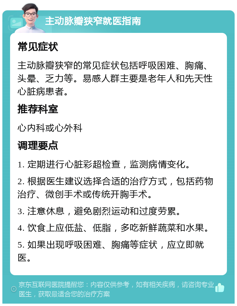 主动脉瓣狭窄就医指南 常见症状 主动脉瓣狭窄的常见症状包括呼吸困难、胸痛、头晕、乏力等。易感人群主要是老年人和先天性心脏病患者。 推荐科室 心内科或心外科 调理要点 1. 定期进行心脏彩超检查，监测病情变化。 2. 根据医生建议选择合适的治疗方式，包括药物治疗、微创手术或传统开胸手术。 3. 注意休息，避免剧烈运动和过度劳累。 4. 饮食上应低盐、低脂，多吃新鲜蔬菜和水果。 5. 如果出现呼吸困难、胸痛等症状，应立即就医。