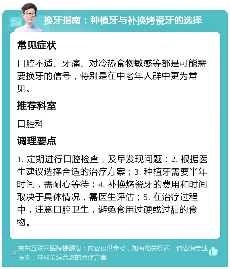 换牙指南：种植牙与补换烤瓷牙的选择 常见症状 口腔不适、牙痛、对冷热食物敏感等都是可能需要换牙的信号，特别是在中老年人群中更为常见。 推荐科室 口腔科 调理要点 1. 定期进行口腔检查，及早发现问题；2. 根据医生建议选择合适的治疗方案；3. 种植牙需要半年时间，需耐心等待；4. 补换烤瓷牙的费用和时间取决于具体情况，需医生评估；5. 在治疗过程中，注意口腔卫生，避免食用过硬或过甜的食物。