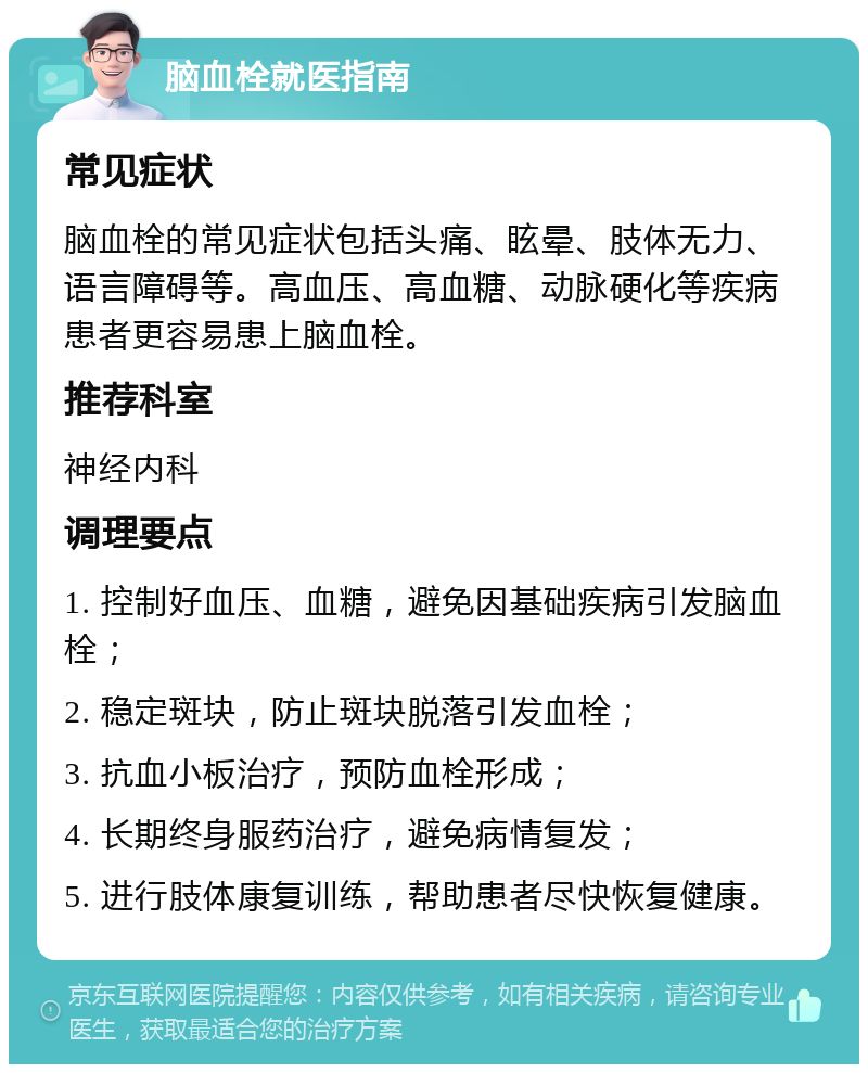 脑血栓就医指南 常见症状 脑血栓的常见症状包括头痛、眩晕、肢体无力、语言障碍等。高血压、高血糖、动脉硬化等疾病患者更容易患上脑血栓。 推荐科室 神经内科 调理要点 1. 控制好血压、血糖，避免因基础疾病引发脑血栓； 2. 稳定斑块，防止斑块脱落引发血栓； 3. 抗血小板治疗，预防血栓形成； 4. 长期终身服药治疗，避免病情复发； 5. 进行肢体康复训练，帮助患者尽快恢复健康。