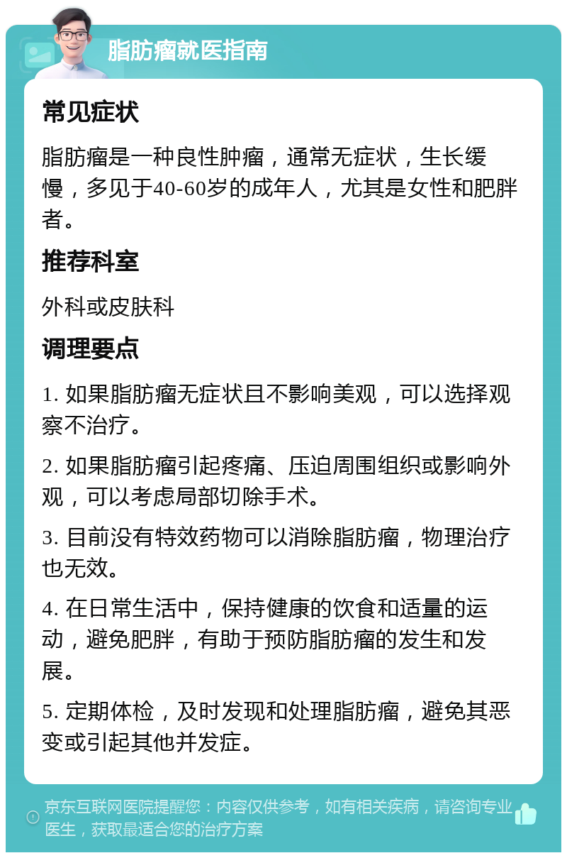 脂肪瘤就医指南 常见症状 脂肪瘤是一种良性肿瘤，通常无症状，生长缓慢，多见于40-60岁的成年人，尤其是女性和肥胖者。 推荐科室 外科或皮肤科 调理要点 1. 如果脂肪瘤无症状且不影响美观，可以选择观察不治疗。 2. 如果脂肪瘤引起疼痛、压迫周围组织或影响外观，可以考虑局部切除手术。 3. 目前没有特效药物可以消除脂肪瘤，物理治疗也无效。 4. 在日常生活中，保持健康的饮食和适量的运动，避免肥胖，有助于预防脂肪瘤的发生和发展。 5. 定期体检，及时发现和处理脂肪瘤，避免其恶变或引起其他并发症。