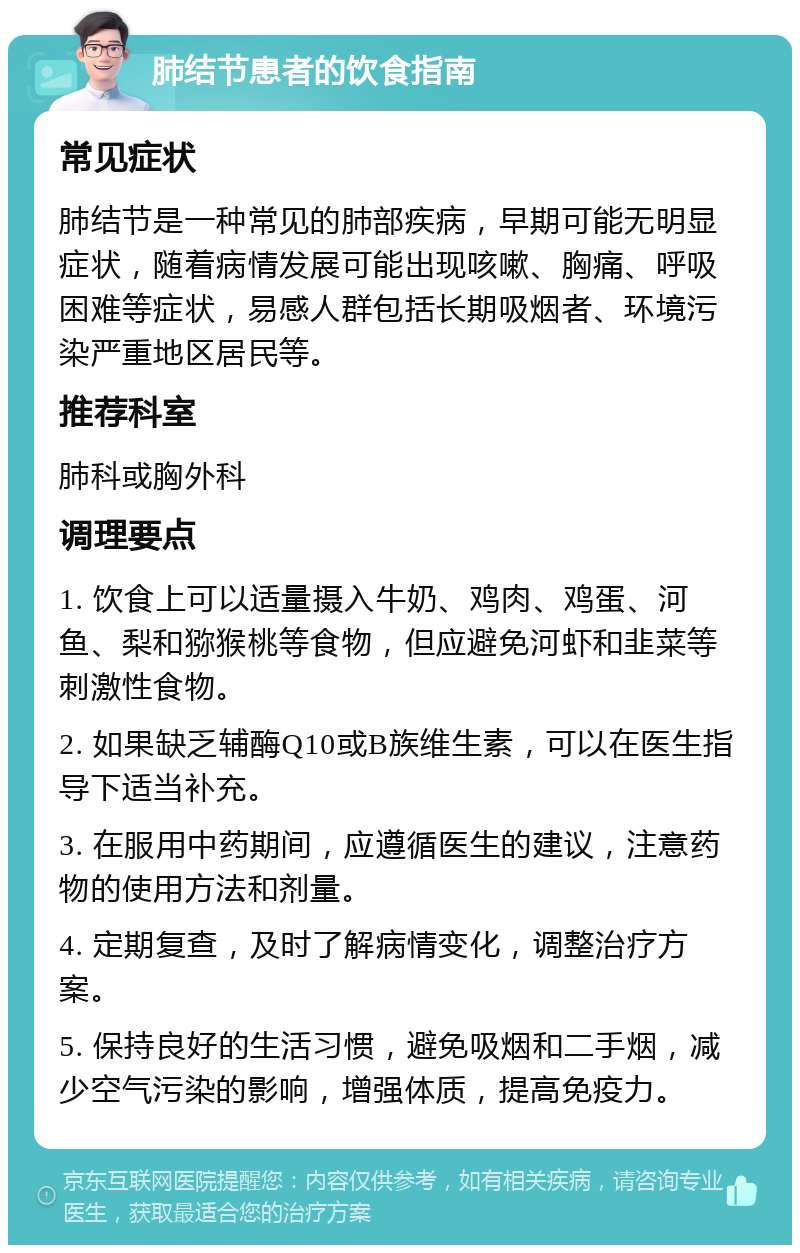 肺结节患者的饮食指南 常见症状 肺结节是一种常见的肺部疾病，早期可能无明显症状，随着病情发展可能出现咳嗽、胸痛、呼吸困难等症状，易感人群包括长期吸烟者、环境污染严重地区居民等。 推荐科室 肺科或胸外科 调理要点 1. 饮食上可以适量摄入牛奶、鸡肉、鸡蛋、河鱼、梨和猕猴桃等食物，但应避免河虾和韭菜等刺激性食物。 2. 如果缺乏辅酶Q10或B族维生素，可以在医生指导下适当补充。 3. 在服用中药期间，应遵循医生的建议，注意药物的使用方法和剂量。 4. 定期复查，及时了解病情变化，调整治疗方案。 5. 保持良好的生活习惯，避免吸烟和二手烟，减少空气污染的影响，增强体质，提高免疫力。