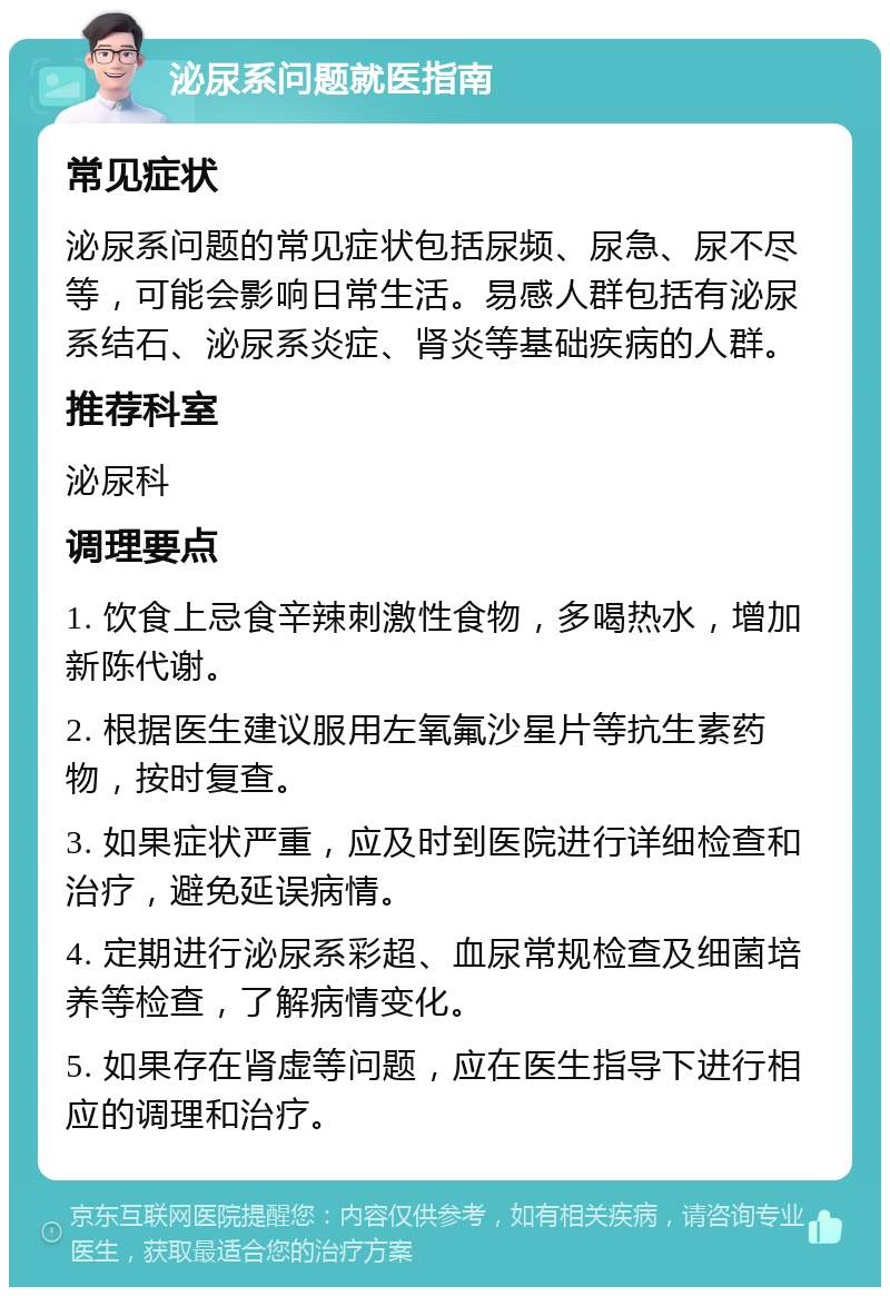 泌尿系问题就医指南 常见症状 泌尿系问题的常见症状包括尿频、尿急、尿不尽等，可能会影响日常生活。易感人群包括有泌尿系结石、泌尿系炎症、肾炎等基础疾病的人群。 推荐科室 泌尿科 调理要点 1. 饮食上忌食辛辣刺激性食物，多喝热水，增加新陈代谢。 2. 根据医生建议服用左氧氟沙星片等抗生素药物，按时复查。 3. 如果症状严重，应及时到医院进行详细检查和治疗，避免延误病情。 4. 定期进行泌尿系彩超、血尿常规检查及细菌培养等检查，了解病情变化。 5. 如果存在肾虚等问题，应在医生指导下进行相应的调理和治疗。