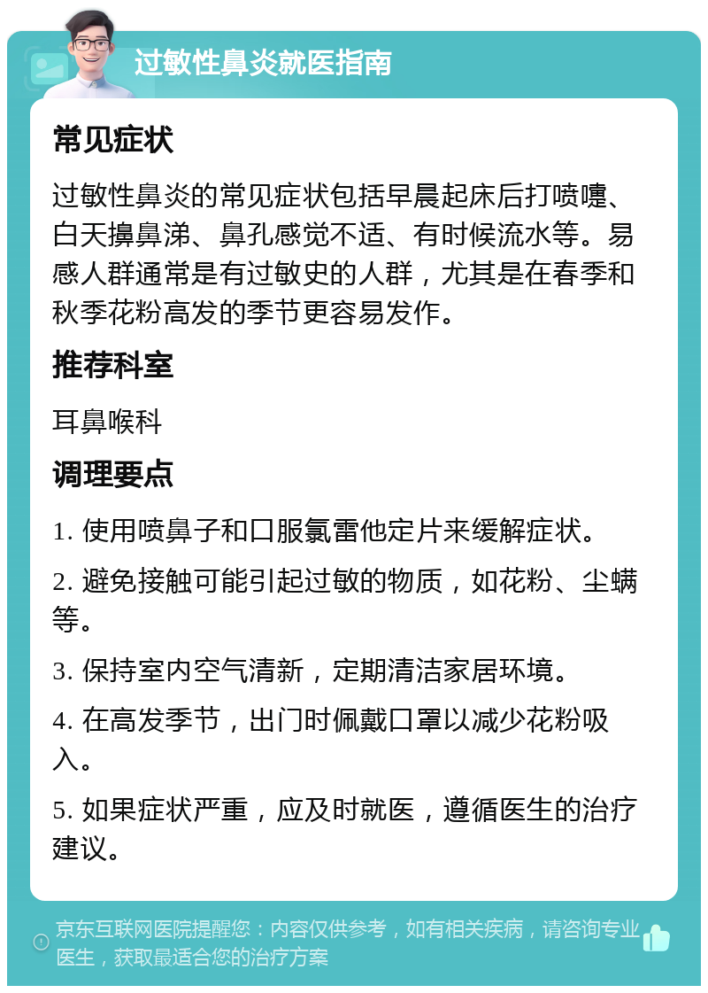 过敏性鼻炎就医指南 常见症状 过敏性鼻炎的常见症状包括早晨起床后打喷嚏、白天擤鼻涕、鼻孔感觉不适、有时候流水等。易感人群通常是有过敏史的人群，尤其是在春季和秋季花粉高发的季节更容易发作。 推荐科室 耳鼻喉科 调理要点 1. 使用喷鼻子和口服氯雷他定片来缓解症状。 2. 避免接触可能引起过敏的物质，如花粉、尘螨等。 3. 保持室内空气清新，定期清洁家居环境。 4. 在高发季节，出门时佩戴口罩以减少花粉吸入。 5. 如果症状严重，应及时就医，遵循医生的治疗建议。