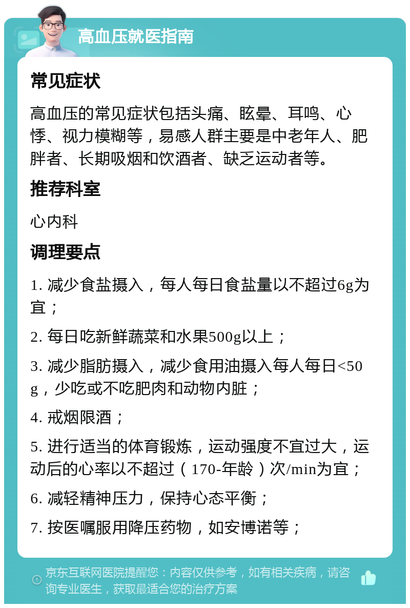 高血压就医指南 常见症状 高血压的常见症状包括头痛、眩晕、耳鸣、心悸、视力模糊等，易感人群主要是中老年人、肥胖者、长期吸烟和饮酒者、缺乏运动者等。 推荐科室 心内科 调理要点 1. 减少食盐摄入，每人每日食盐量以不超过6g为宜； 2. 每日吃新鲜蔬菜和水果500g以上； 3. 减少脂肪摄入，减少食用油摄入每人每日<50g，少吃或不吃肥肉和动物内脏； 4. 戒烟限酒； 5. 进行适当的体育锻炼，运动强度不宜过大，运动后的心率以不超过（170-年龄）次/min为宜； 6. 减轻精神压力，保持心态平衡； 7. 按医嘱服用降压药物，如安博诺等；