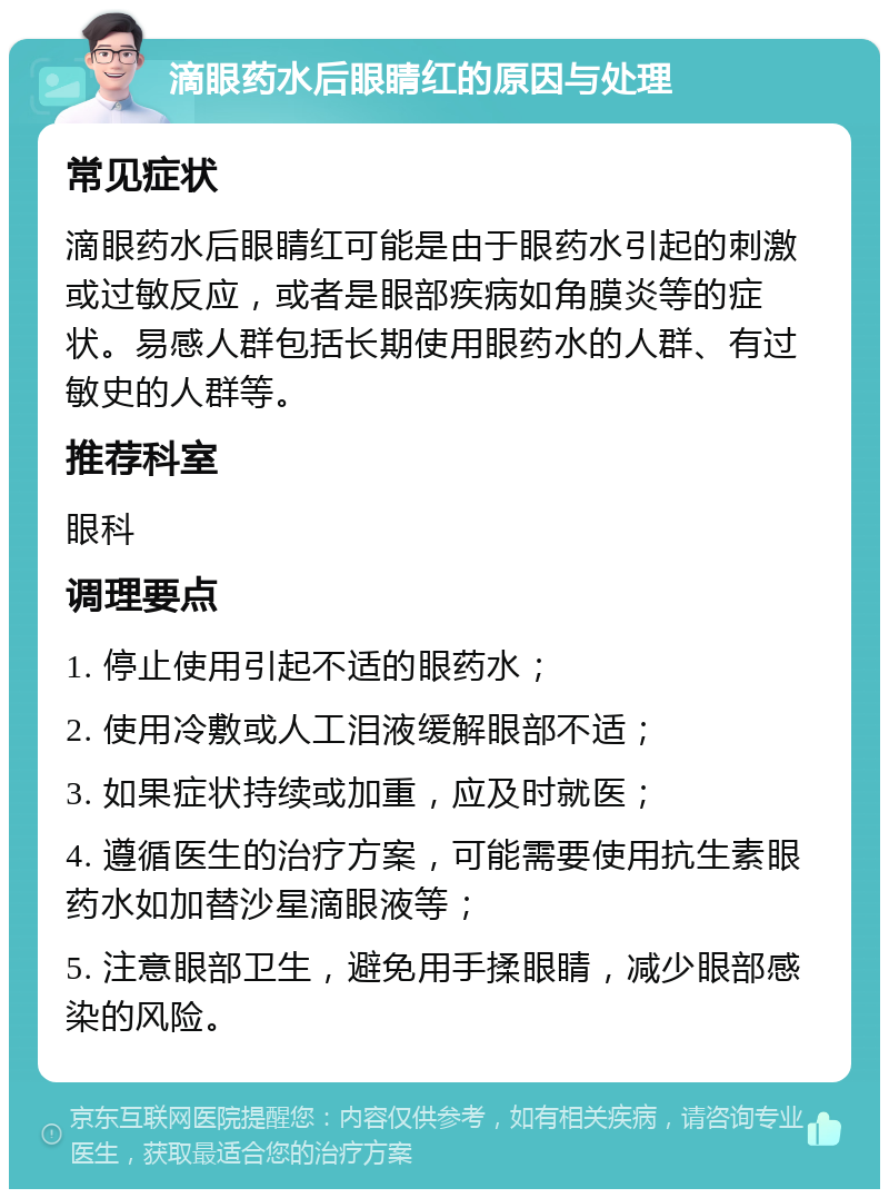 滴眼药水后眼睛红的原因与处理 常见症状 滴眼药水后眼睛红可能是由于眼药水引起的刺激或过敏反应，或者是眼部疾病如角膜炎等的症状。易感人群包括长期使用眼药水的人群、有过敏史的人群等。 推荐科室 眼科 调理要点 1. 停止使用引起不适的眼药水； 2. 使用冷敷或人工泪液缓解眼部不适； 3. 如果症状持续或加重，应及时就医； 4. 遵循医生的治疗方案，可能需要使用抗生素眼药水如加替沙星滴眼液等； 5. 注意眼部卫生，避免用手揉眼睛，减少眼部感染的风险。