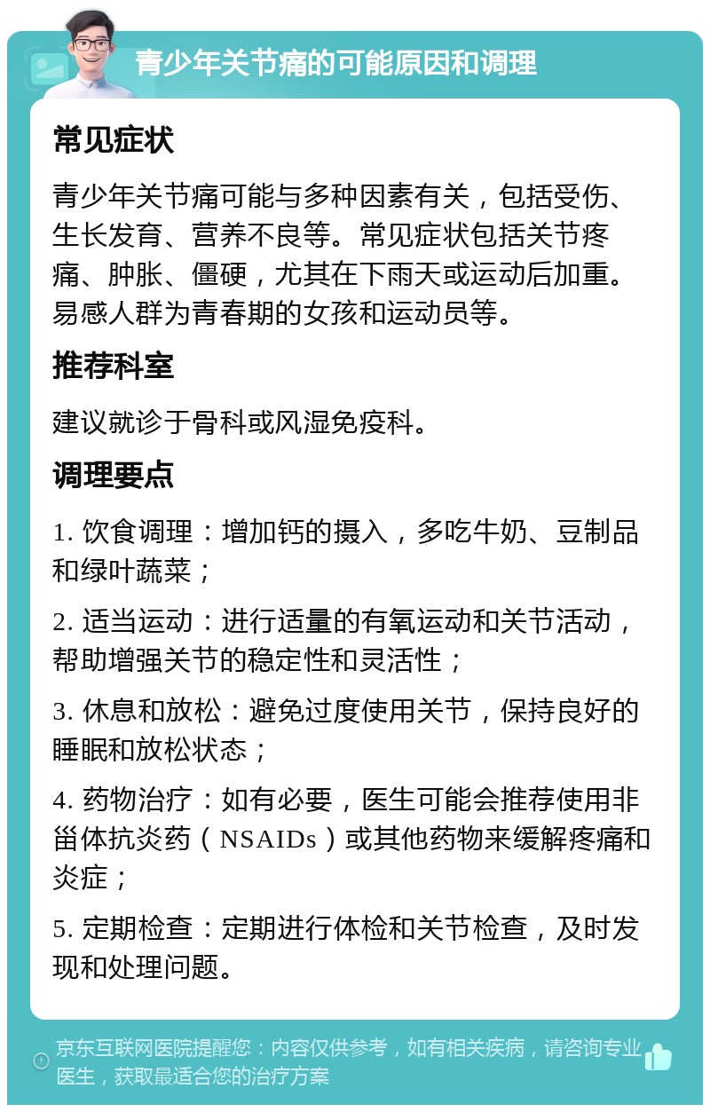 青少年关节痛的可能原因和调理 常见症状 青少年关节痛可能与多种因素有关，包括受伤、生长发育、营养不良等。常见症状包括关节疼痛、肿胀、僵硬，尤其在下雨天或运动后加重。易感人群为青春期的女孩和运动员等。 推荐科室 建议就诊于骨科或风湿免疫科。 调理要点 1. 饮食调理：增加钙的摄入，多吃牛奶、豆制品和绿叶蔬菜； 2. 适当运动：进行适量的有氧运动和关节活动，帮助增强关节的稳定性和灵活性； 3. 休息和放松：避免过度使用关节，保持良好的睡眠和放松状态； 4. 药物治疗：如有必要，医生可能会推荐使用非甾体抗炎药（NSAIDs）或其他药物来缓解疼痛和炎症； 5. 定期检查：定期进行体检和关节检查，及时发现和处理问题。