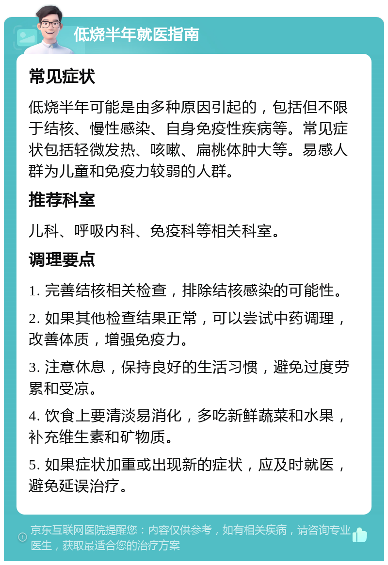 低烧半年就医指南 常见症状 低烧半年可能是由多种原因引起的，包括但不限于结核、慢性感染、自身免疫性疾病等。常见症状包括轻微发热、咳嗽、扁桃体肿大等。易感人群为儿童和免疫力较弱的人群。 推荐科室 儿科、呼吸内科、免疫科等相关科室。 调理要点 1. 完善结核相关检查，排除结核感染的可能性。 2. 如果其他检查结果正常，可以尝试中药调理，改善体质，增强免疫力。 3. 注意休息，保持良好的生活习惯，避免过度劳累和受凉。 4. 饮食上要清淡易消化，多吃新鲜蔬菜和水果，补充维生素和矿物质。 5. 如果症状加重或出现新的症状，应及时就医，避免延误治疗。