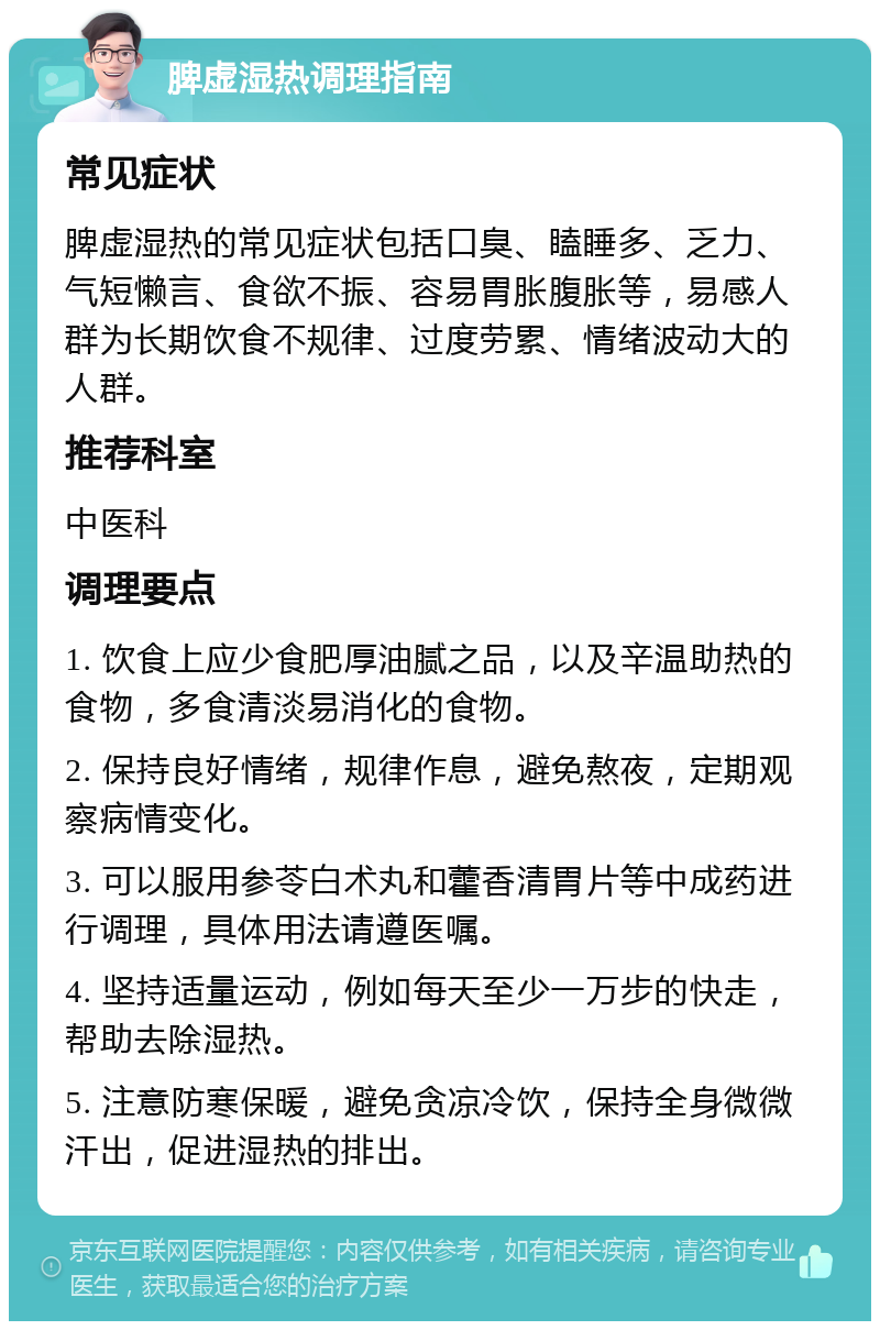 脾虚湿热调理指南 常见症状 脾虚湿热的常见症状包括口臭、瞌睡多、乏力、气短懒言、食欲不振、容易胃胀腹胀等，易感人群为长期饮食不规律、过度劳累、情绪波动大的人群。 推荐科室 中医科 调理要点 1. 饮食上应少食肥厚油腻之品，以及辛温助热的食物，多食清淡易消化的食物。 2. 保持良好情绪，规律作息，避免熬夜，定期观察病情变化。 3. 可以服用参苓白术丸和藿香清胃片等中成药进行调理，具体用法请遵医嘱。 4. 坚持适量运动，例如每天至少一万步的快走，帮助去除湿热。 5. 注意防寒保暖，避免贪凉冷饮，保持全身微微汗出，促进湿热的排出。