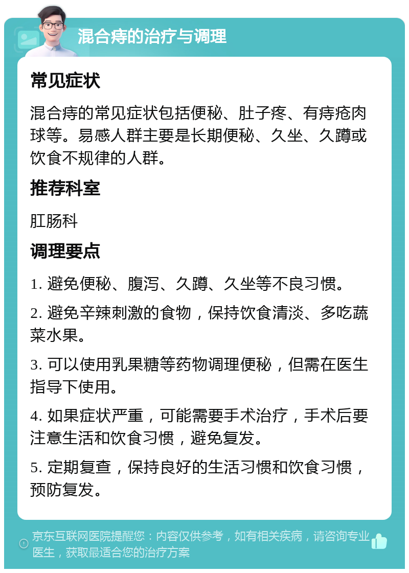 混合痔的治疗与调理 常见症状 混合痔的常见症状包括便秘、肚子疼、有痔疮肉球等。易感人群主要是长期便秘、久坐、久蹲或饮食不规律的人群。 推荐科室 肛肠科 调理要点 1. 避免便秘、腹泻、久蹲、久坐等不良习惯。 2. 避免辛辣刺激的食物，保持饮食清淡、多吃蔬菜水果。 3. 可以使用乳果糖等药物调理便秘，但需在医生指导下使用。 4. 如果症状严重，可能需要手术治疗，手术后要注意生活和饮食习惯，避免复发。 5. 定期复查，保持良好的生活习惯和饮食习惯，预防复发。