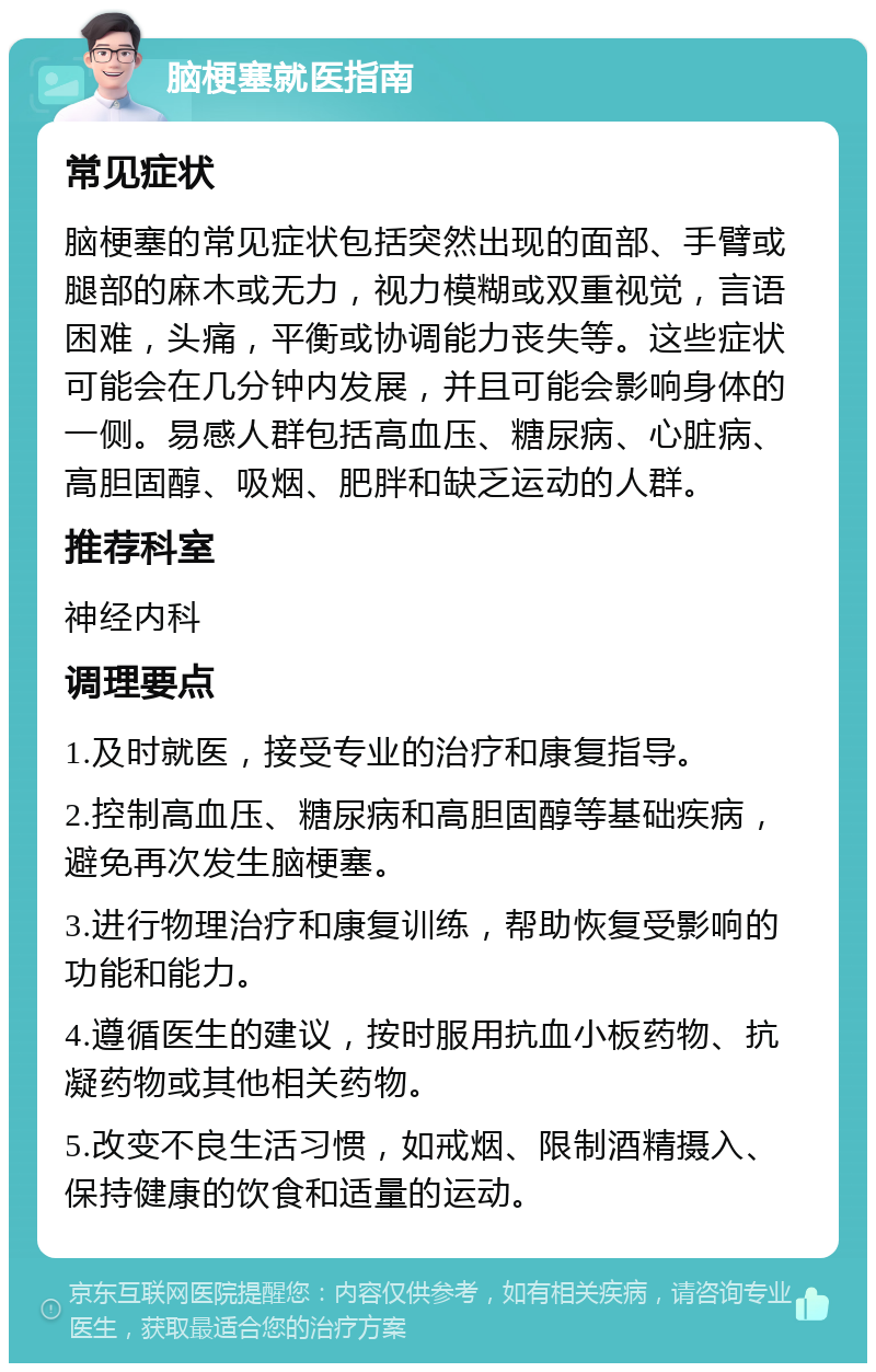 脑梗塞就医指南 常见症状 脑梗塞的常见症状包括突然出现的面部、手臂或腿部的麻木或无力，视力模糊或双重视觉，言语困难，头痛，平衡或协调能力丧失等。这些症状可能会在几分钟内发展，并且可能会影响身体的一侧。易感人群包括高血压、糖尿病、心脏病、高胆固醇、吸烟、肥胖和缺乏运动的人群。 推荐科室 神经内科 调理要点 1.及时就医，接受专业的治疗和康复指导。 2.控制高血压、糖尿病和高胆固醇等基础疾病，避免再次发生脑梗塞。 3.进行物理治疗和康复训练，帮助恢复受影响的功能和能力。 4.遵循医生的建议，按时服用抗血小板药物、抗凝药物或其他相关药物。 5.改变不良生活习惯，如戒烟、限制酒精摄入、保持健康的饮食和适量的运动。