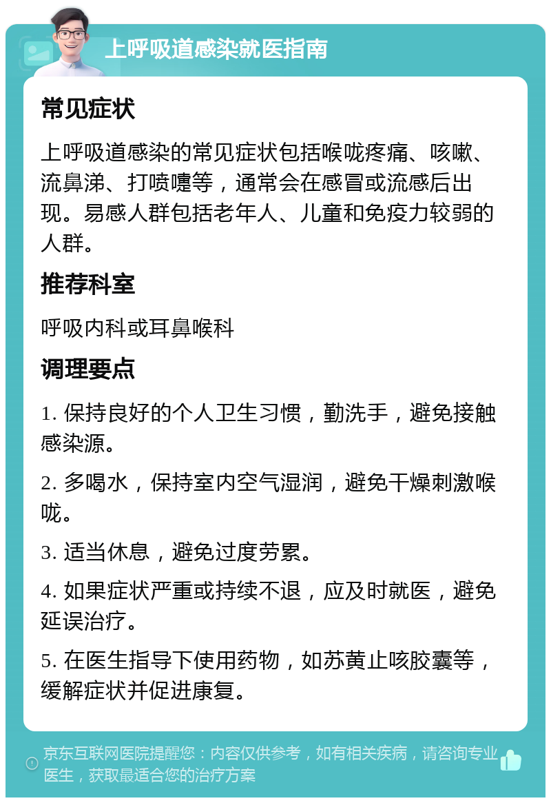 上呼吸道感染就医指南 常见症状 上呼吸道感染的常见症状包括喉咙疼痛、咳嗽、流鼻涕、打喷嚏等，通常会在感冒或流感后出现。易感人群包括老年人、儿童和免疫力较弱的人群。 推荐科室 呼吸内科或耳鼻喉科 调理要点 1. 保持良好的个人卫生习惯，勤洗手，避免接触感染源。 2. 多喝水，保持室内空气湿润，避免干燥刺激喉咙。 3. 适当休息，避免过度劳累。 4. 如果症状严重或持续不退，应及时就医，避免延误治疗。 5. 在医生指导下使用药物，如苏黄止咳胶囊等，缓解症状并促进康复。