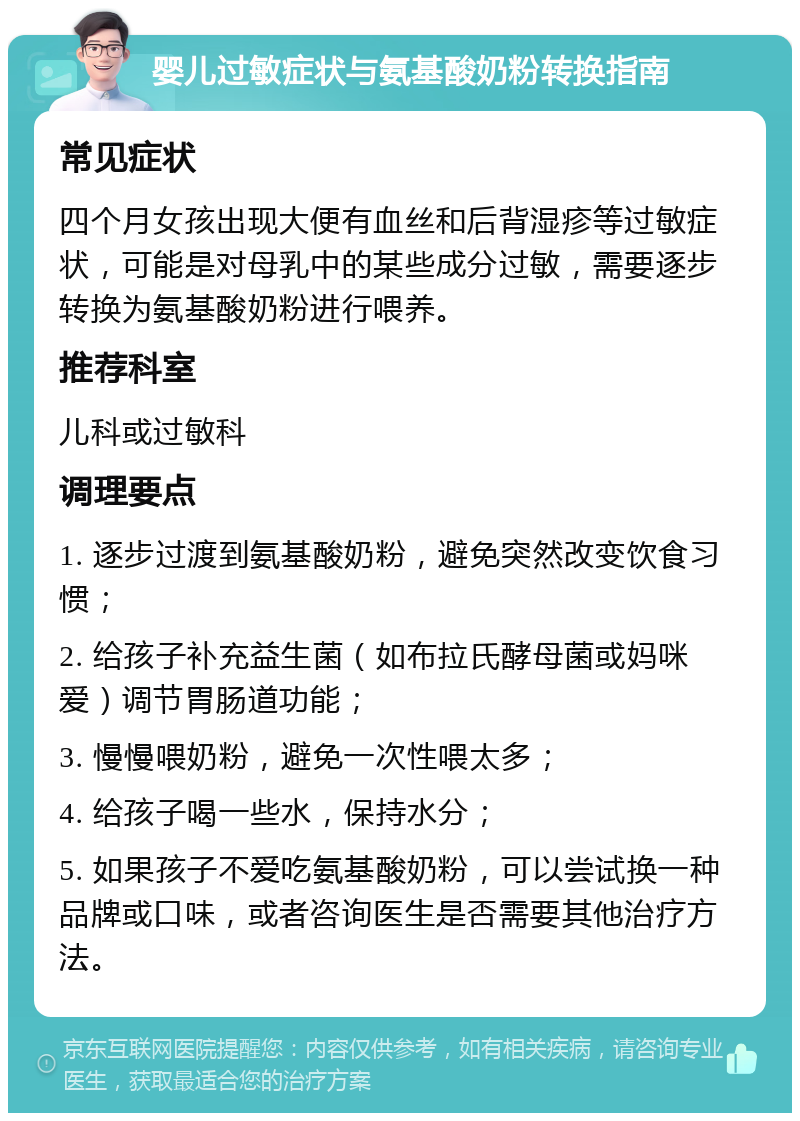 婴儿过敏症状与氨基酸奶粉转换指南 常见症状 四个月女孩出现大便有血丝和后背湿疹等过敏症状，可能是对母乳中的某些成分过敏，需要逐步转换为氨基酸奶粉进行喂养。 推荐科室 儿科或过敏科 调理要点 1. 逐步过渡到氨基酸奶粉，避免突然改变饮食习惯； 2. 给孩子补充益生菌（如布拉氏酵母菌或妈咪爱）调节胃肠道功能； 3. 慢慢喂奶粉，避免一次性喂太多； 4. 给孩子喝一些水，保持水分； 5. 如果孩子不爱吃氨基酸奶粉，可以尝试换一种品牌或口味，或者咨询医生是否需要其他治疗方法。