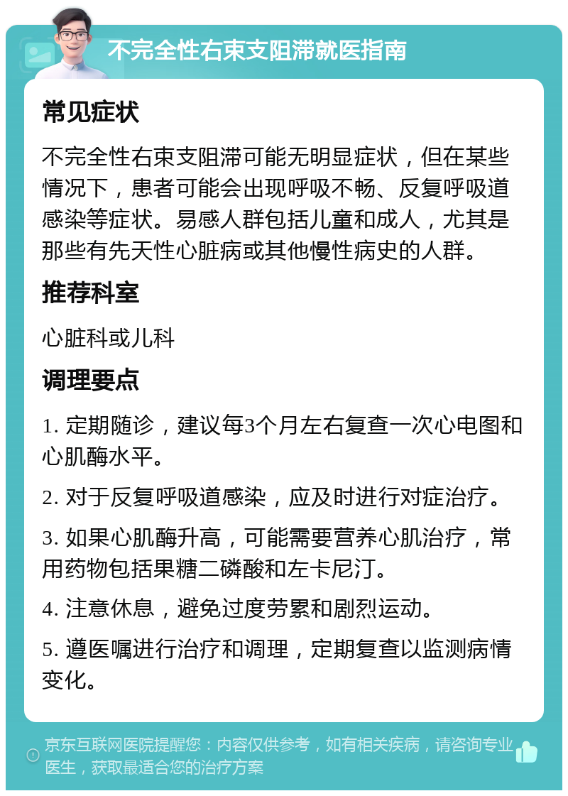 不完全性右束支阻滞就医指南 常见症状 不完全性右束支阻滞可能无明显症状，但在某些情况下，患者可能会出现呼吸不畅、反复呼吸道感染等症状。易感人群包括儿童和成人，尤其是那些有先天性心脏病或其他慢性病史的人群。 推荐科室 心脏科或儿科 调理要点 1. 定期随诊，建议每3个月左右复查一次心电图和心肌酶水平。 2. 对于反复呼吸道感染，应及时进行对症治疗。 3. 如果心肌酶升高，可能需要营养心肌治疗，常用药物包括果糖二磷酸和左卡尼汀。 4. 注意休息，避免过度劳累和剧烈运动。 5. 遵医嘱进行治疗和调理，定期复查以监测病情变化。