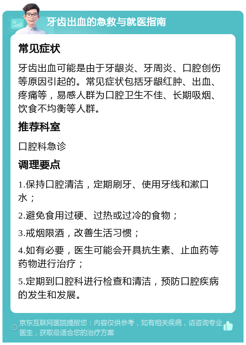 牙齿出血的急救与就医指南 常见症状 牙齿出血可能是由于牙龈炎、牙周炎、口腔创伤等原因引起的。常见症状包括牙龈红肿、出血、疼痛等，易感人群为口腔卫生不佳、长期吸烟、饮食不均衡等人群。 推荐科室 口腔科急诊 调理要点 1.保持口腔清洁，定期刷牙、使用牙线和漱口水； 2.避免食用过硬、过热或过冷的食物； 3.戒烟限酒，改善生活习惯； 4.如有必要，医生可能会开具抗生素、止血药等药物进行治疗； 5.定期到口腔科进行检查和清洁，预防口腔疾病的发生和发展。