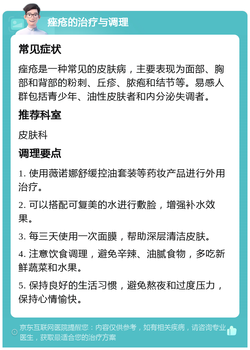 痤疮的治疗与调理 常见症状 痤疮是一种常见的皮肤病，主要表现为面部、胸部和背部的粉刺、丘疹、脓疱和结节等。易感人群包括青少年、油性皮肤者和内分泌失调者。 推荐科室 皮肤科 调理要点 1. 使用薇诺娜舒缓控油套装等药妆产品进行外用治疗。 2. 可以搭配可复美的水进行敷脸，增强补水效果。 3. 每三天使用一次面膜，帮助深层清洁皮肤。 4. 注意饮食调理，避免辛辣、油腻食物，多吃新鲜蔬菜和水果。 5. 保持良好的生活习惯，避免熬夜和过度压力，保持心情愉快。