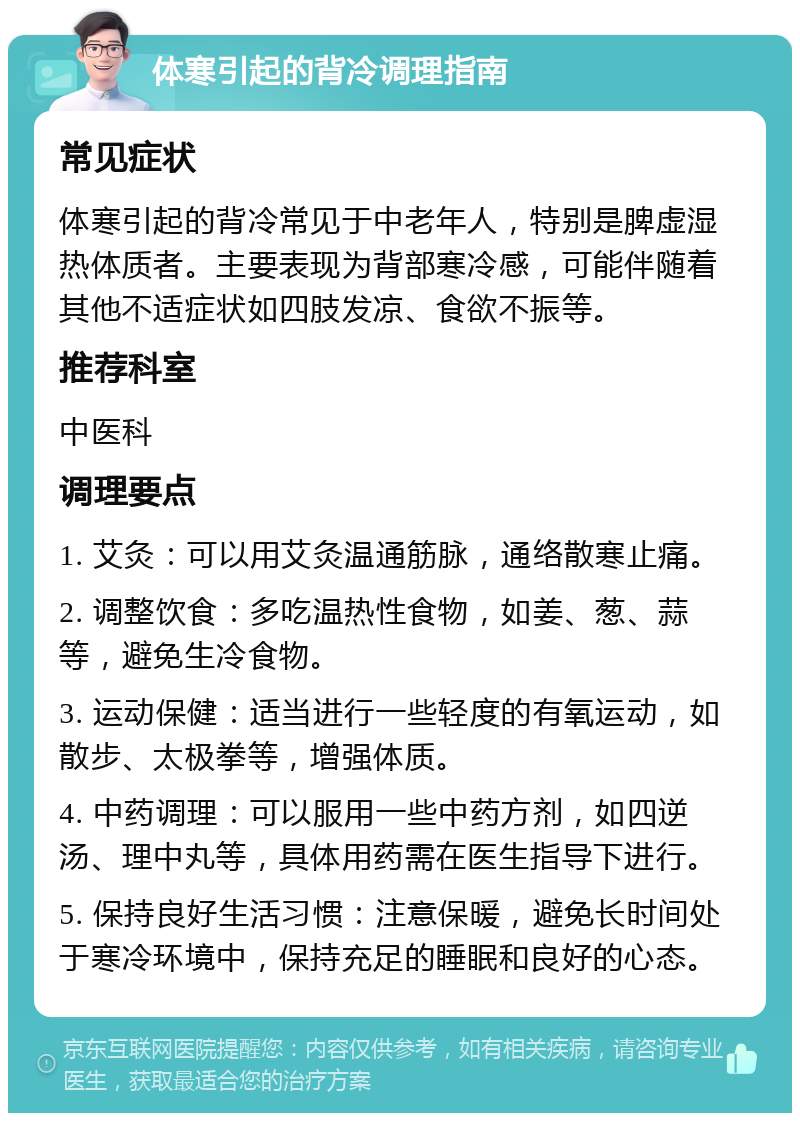 体寒引起的背冷调理指南 常见症状 体寒引起的背冷常见于中老年人，特别是脾虚湿热体质者。主要表现为背部寒冷感，可能伴随着其他不适症状如四肢发凉、食欲不振等。 推荐科室 中医科 调理要点 1. 艾灸：可以用艾灸温通筋脉，通络散寒止痛。 2. 调整饮食：多吃温热性食物，如姜、葱、蒜等，避免生冷食物。 3. 运动保健：适当进行一些轻度的有氧运动，如散步、太极拳等，增强体质。 4. 中药调理：可以服用一些中药方剂，如四逆汤、理中丸等，具体用药需在医生指导下进行。 5. 保持良好生活习惯：注意保暖，避免长时间处于寒冷环境中，保持充足的睡眠和良好的心态。