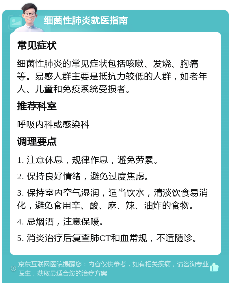 细菌性肺炎就医指南 常见症状 细菌性肺炎的常见症状包括咳嗽、发烧、胸痛等。易感人群主要是抵抗力较低的人群，如老年人、儿童和免疫系统受损者。 推荐科室 呼吸内科或感染科 调理要点 1. 注意休息，规律作息，避免劳累。 2. 保持良好情绪，避免过度焦虑。 3. 保持室内空气湿润，适当饮水，清淡饮食易消化，避免食用辛、酸、麻、辣、油炸的食物。 4. 忌烟酒，注意保暖。 5. 消炎治疗后复查肺CT和血常规，不适随诊。