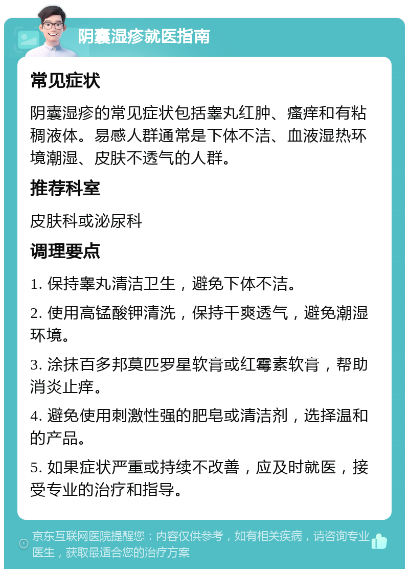 阴囊湿疹就医指南 常见症状 阴囊湿疹的常见症状包括睾丸红肿、瘙痒和有粘稠液体。易感人群通常是下体不洁、血液湿热环境潮湿、皮肤不透气的人群。 推荐科室 皮肤科或泌尿科 调理要点 1. 保持睾丸清洁卫生，避免下体不洁。 2. 使用高锰酸钾清洗，保持干爽透气，避免潮湿环境。 3. 涂抹百多邦莫匹罗星软膏或红霉素软膏，帮助消炎止痒。 4. 避免使用刺激性强的肥皂或清洁剂，选择温和的产品。 5. 如果症状严重或持续不改善，应及时就医，接受专业的治疗和指导。