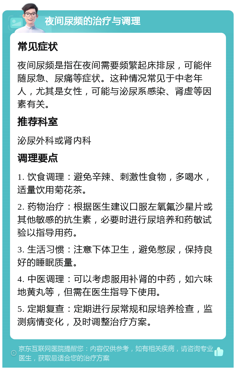 夜间尿频的治疗与调理 常见症状 夜间尿频是指在夜间需要频繁起床排尿，可能伴随尿急、尿痛等症状。这种情况常见于中老年人，尤其是女性，可能与泌尿系感染、肾虚等因素有关。 推荐科室 泌尿外科或肾内科 调理要点 1. 饮食调理：避免辛辣、刺激性食物，多喝水，适量饮用菊花茶。 2. 药物治疗：根据医生建议口服左氧氟沙星片或其他敏感的抗生素，必要时进行尿培养和药敏试验以指导用药。 3. 生活习惯：注意下体卫生，避免憋尿，保持良好的睡眠质量。 4. 中医调理：可以考虑服用补肾的中药，如六味地黄丸等，但需在医生指导下使用。 5. 定期复查：定期进行尿常规和尿培养检查，监测病情变化，及时调整治疗方案。