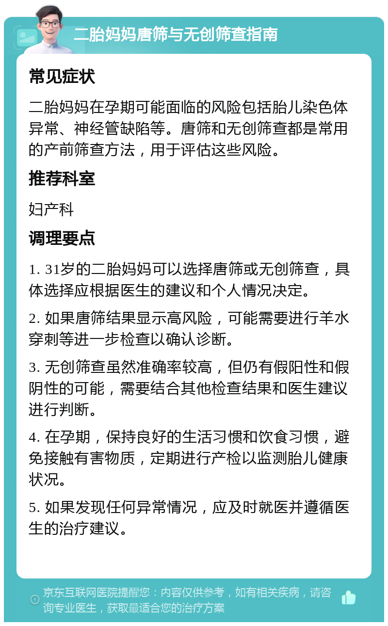 二胎妈妈唐筛与无创筛查指南 常见症状 二胎妈妈在孕期可能面临的风险包括胎儿染色体异常、神经管缺陷等。唐筛和无创筛查都是常用的产前筛查方法，用于评估这些风险。 推荐科室 妇产科 调理要点 1. 31岁的二胎妈妈可以选择唐筛或无创筛查，具体选择应根据医生的建议和个人情况决定。 2. 如果唐筛结果显示高风险，可能需要进行羊水穿刺等进一步检查以确认诊断。 3. 无创筛查虽然准确率较高，但仍有假阳性和假阴性的可能，需要结合其他检查结果和医生建议进行判断。 4. 在孕期，保持良好的生活习惯和饮食习惯，避免接触有害物质，定期进行产检以监测胎儿健康状况。 5. 如果发现任何异常情况，应及时就医并遵循医生的治疗建议。