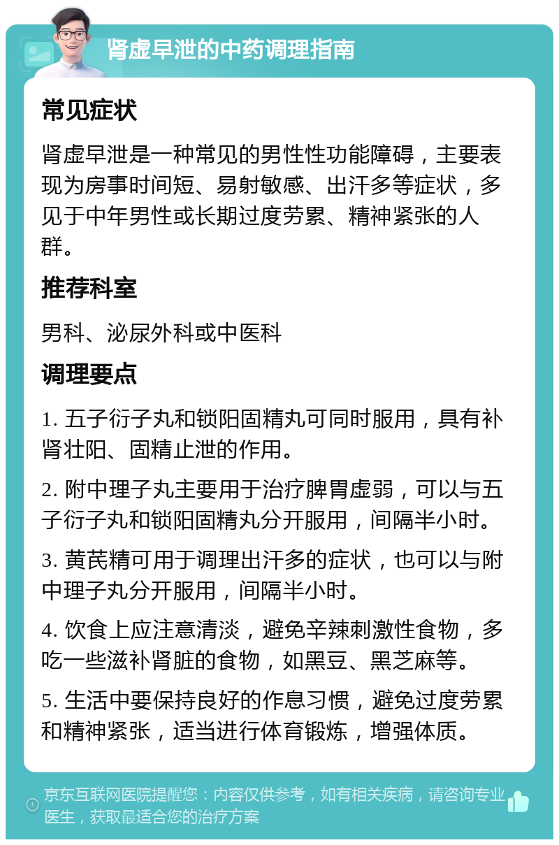 肾虚早泄的中药调理指南 常见症状 肾虚早泄是一种常见的男性性功能障碍，主要表现为房事时间短、易射敏感、出汗多等症状，多见于中年男性或长期过度劳累、精神紧张的人群。 推荐科室 男科、泌尿外科或中医科 调理要点 1. 五子衍子丸和锁阳固精丸可同时服用，具有补肾壮阳、固精止泄的作用。 2. 附中理子丸主要用于治疗脾胃虚弱，可以与五子衍子丸和锁阳固精丸分开服用，间隔半小时。 3. 黄芪精可用于调理出汗多的症状，也可以与附中理子丸分开服用，间隔半小时。 4. 饮食上应注意清淡，避免辛辣刺激性食物，多吃一些滋补肾脏的食物，如黑豆、黑芝麻等。 5. 生活中要保持良好的作息习惯，避免过度劳累和精神紧张，适当进行体育锻炼，增强体质。