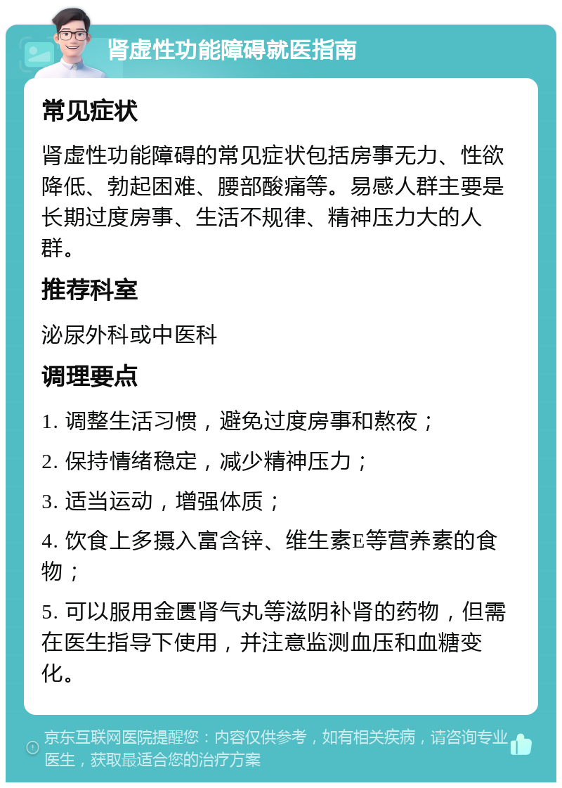 肾虚性功能障碍就医指南 常见症状 肾虚性功能障碍的常见症状包括房事无力、性欲降低、勃起困难、腰部酸痛等。易感人群主要是长期过度房事、生活不规律、精神压力大的人群。 推荐科室 泌尿外科或中医科 调理要点 1. 调整生活习惯，避免过度房事和熬夜； 2. 保持情绪稳定，减少精神压力； 3. 适当运动，增强体质； 4. 饮食上多摄入富含锌、维生素E等营养素的食物； 5. 可以服用金匮肾气丸等滋阴补肾的药物，但需在医生指导下使用，并注意监测血压和血糖变化。