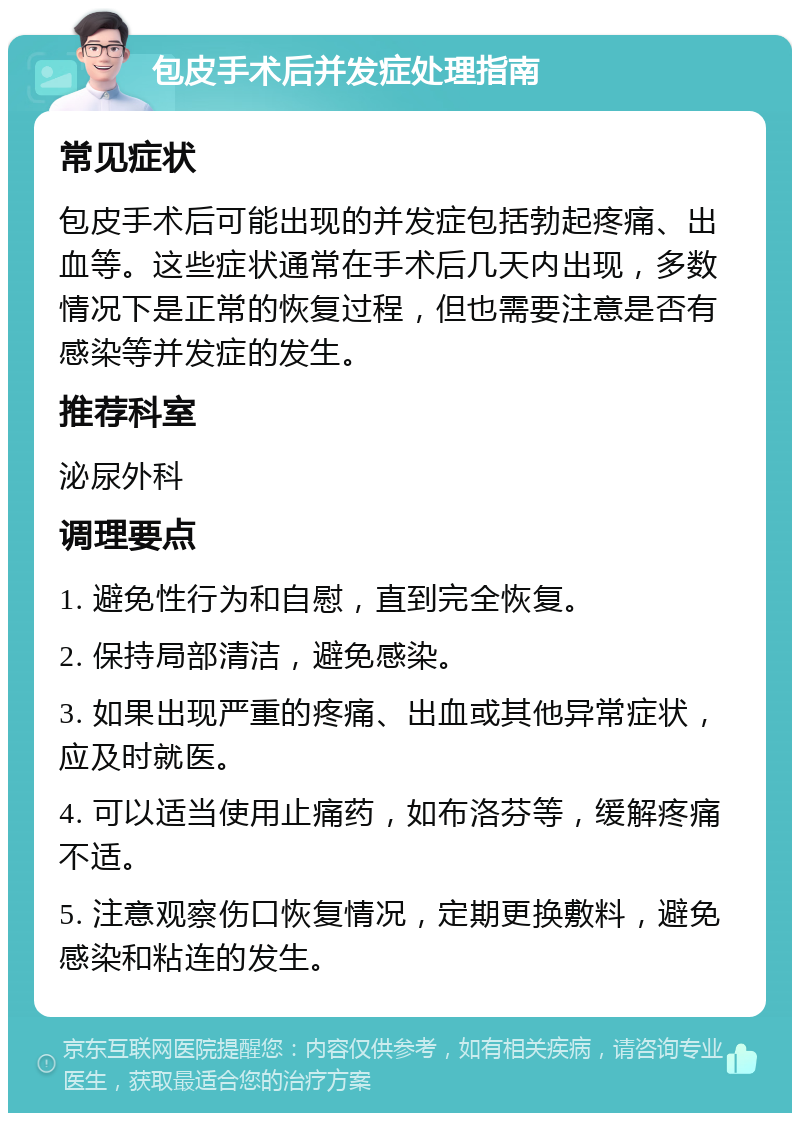 包皮手术后并发症处理指南 常见症状 包皮手术后可能出现的并发症包括勃起疼痛、出血等。这些症状通常在手术后几天内出现，多数情况下是正常的恢复过程，但也需要注意是否有感染等并发症的发生。 推荐科室 泌尿外科 调理要点 1. 避免性行为和自慰，直到完全恢复。 2. 保持局部清洁，避免感染。 3. 如果出现严重的疼痛、出血或其他异常症状，应及时就医。 4. 可以适当使用止痛药，如布洛芬等，缓解疼痛不适。 5. 注意观察伤口恢复情况，定期更换敷料，避免感染和粘连的发生。