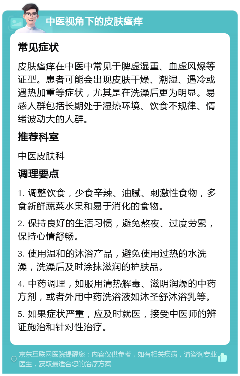 中医视角下的皮肤瘙痒 常见症状 皮肤瘙痒在中医中常见于脾虚湿重、血虚风燥等证型。患者可能会出现皮肤干燥、潮湿、遇冷或遇热加重等症状，尤其是在洗澡后更为明显。易感人群包括长期处于湿热环境、饮食不规律、情绪波动大的人群。 推荐科室 中医皮肤科 调理要点 1. 调整饮食，少食辛辣、油腻、刺激性食物，多食新鲜蔬菜水果和易于消化的食物。 2. 保持良好的生活习惯，避免熬夜、过度劳累，保持心情舒畅。 3. 使用温和的沐浴产品，避免使用过热的水洗澡，洗澡后及时涂抹滋润的护肤品。 4. 中药调理，如服用清热解毒、滋阴润燥的中药方剂，或者外用中药洗浴液如沐圣舒沐浴乳等。 5. 如果症状严重，应及时就医，接受中医师的辨证施治和针对性治疗。