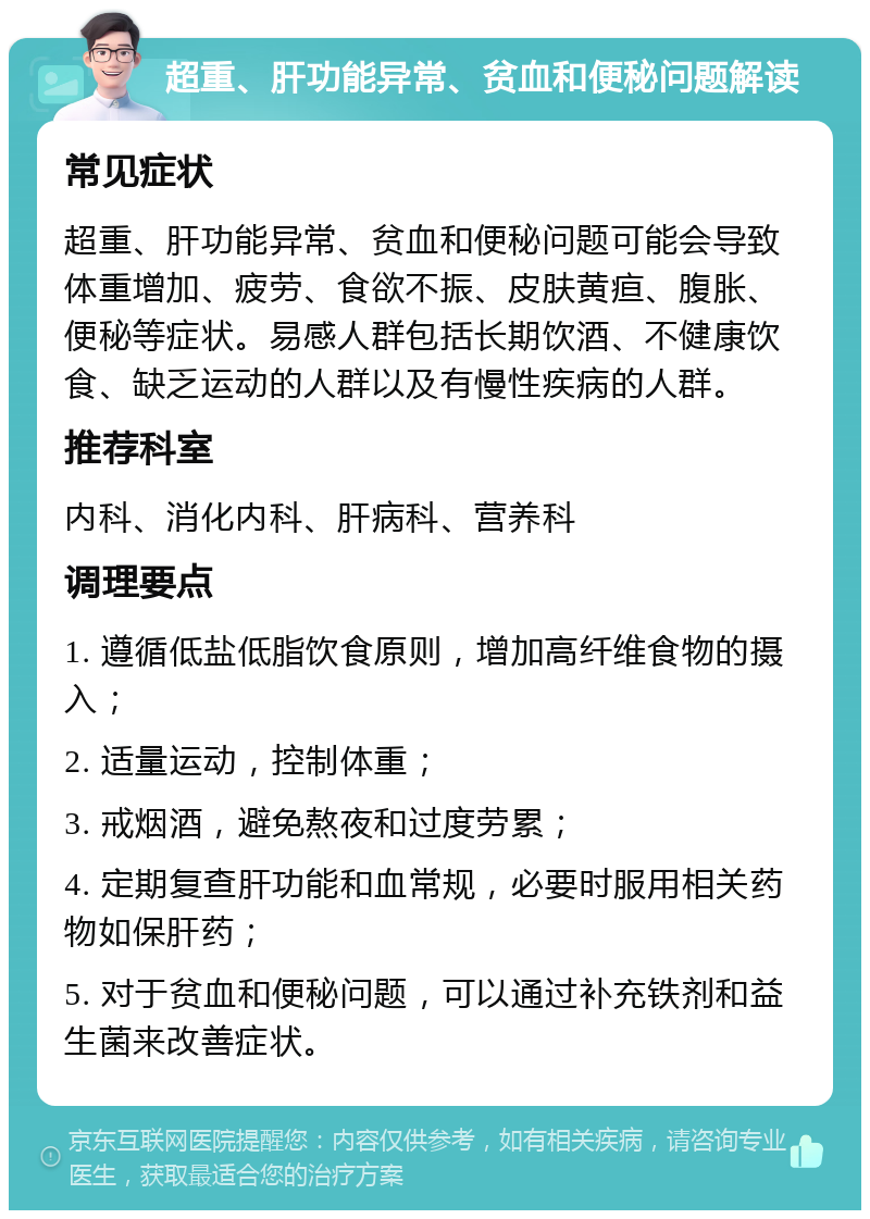 超重、肝功能异常、贫血和便秘问题解读 常见症状 超重、肝功能异常、贫血和便秘问题可能会导致体重增加、疲劳、食欲不振、皮肤黄疸、腹胀、便秘等症状。易感人群包括长期饮酒、不健康饮食、缺乏运动的人群以及有慢性疾病的人群。 推荐科室 内科、消化内科、肝病科、营养科 调理要点 1. 遵循低盐低脂饮食原则，增加高纤维食物的摄入； 2. 适量运动，控制体重； 3. 戒烟酒，避免熬夜和过度劳累； 4. 定期复查肝功能和血常规，必要时服用相关药物如保肝药； 5. 对于贫血和便秘问题，可以通过补充铁剂和益生菌来改善症状。