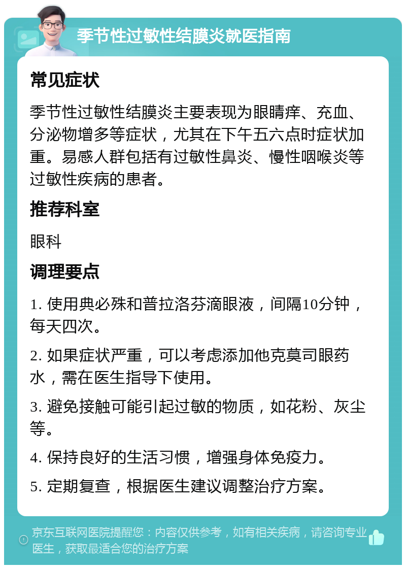 季节性过敏性结膜炎就医指南 常见症状 季节性过敏性结膜炎主要表现为眼睛痒、充血、分泌物增多等症状，尤其在下午五六点时症状加重。易感人群包括有过敏性鼻炎、慢性咽喉炎等过敏性疾病的患者。 推荐科室 眼科 调理要点 1. 使用典必殊和普拉洛芬滴眼液，间隔10分钟，每天四次。 2. 如果症状严重，可以考虑添加他克莫司眼药水，需在医生指导下使用。 3. 避免接触可能引起过敏的物质，如花粉、灰尘等。 4. 保持良好的生活习惯，增强身体免疫力。 5. 定期复查，根据医生建议调整治疗方案。