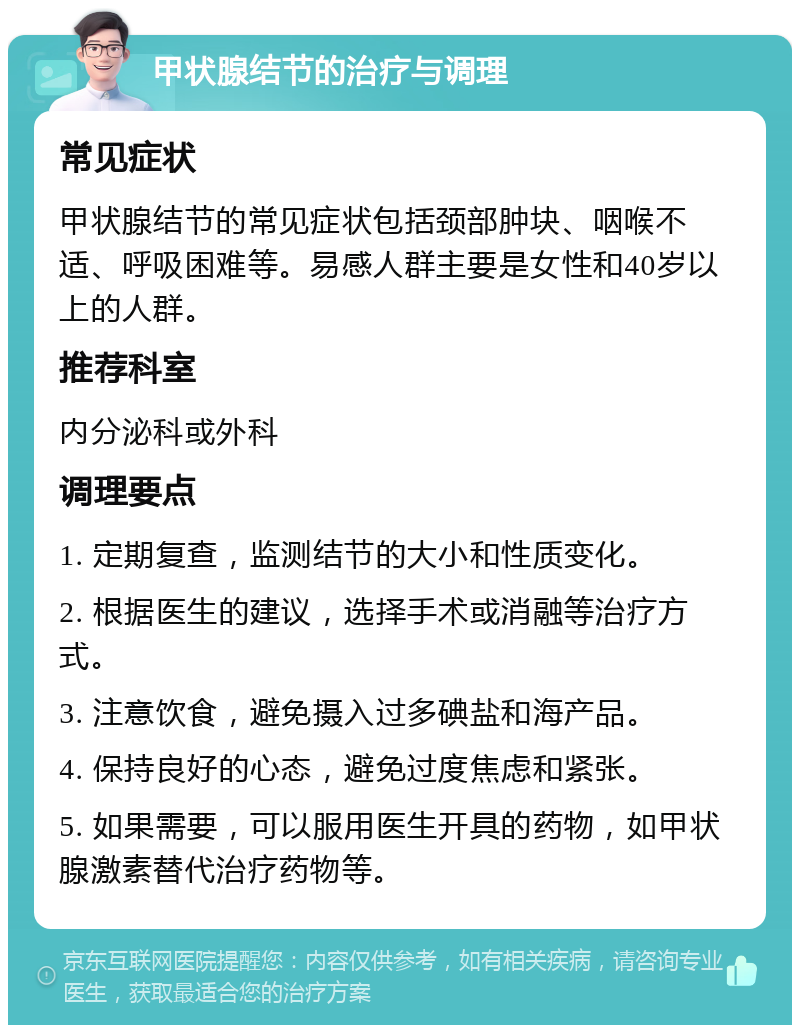 甲状腺结节的治疗与调理 常见症状 甲状腺结节的常见症状包括颈部肿块、咽喉不适、呼吸困难等。易感人群主要是女性和40岁以上的人群。 推荐科室 内分泌科或外科 调理要点 1. 定期复查，监测结节的大小和性质变化。 2. 根据医生的建议，选择手术或消融等治疗方式。 3. 注意饮食，避免摄入过多碘盐和海产品。 4. 保持良好的心态，避免过度焦虑和紧张。 5. 如果需要，可以服用医生开具的药物，如甲状腺激素替代治疗药物等。