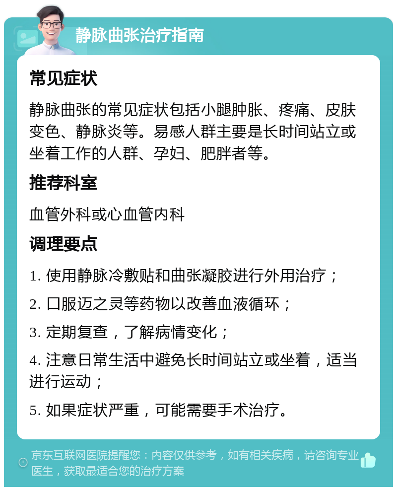 静脉曲张治疗指南 常见症状 静脉曲张的常见症状包括小腿肿胀、疼痛、皮肤变色、静脉炎等。易感人群主要是长时间站立或坐着工作的人群、孕妇、肥胖者等。 推荐科室 血管外科或心血管内科 调理要点 1. 使用静脉冷敷贴和曲张凝胶进行外用治疗； 2. 口服迈之灵等药物以改善血液循环； 3. 定期复查，了解病情变化； 4. 注意日常生活中避免长时间站立或坐着，适当进行运动； 5. 如果症状严重，可能需要手术治疗。