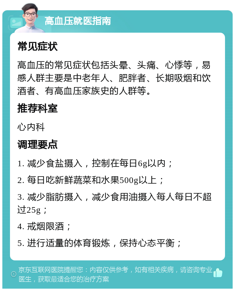 高血压就医指南 常见症状 高血压的常见症状包括头晕、头痛、心悸等，易感人群主要是中老年人、肥胖者、长期吸烟和饮酒者、有高血压家族史的人群等。 推荐科室 心内科 调理要点 1. 减少食盐摄入，控制在每日6g以内； 2. 每日吃新鲜蔬菜和水果500g以上； 3. 减少脂肪摄入，减少食用油摄入每人每日不超过25g； 4. 戒烟限酒； 5. 进行适量的体育锻炼，保持心态平衡；