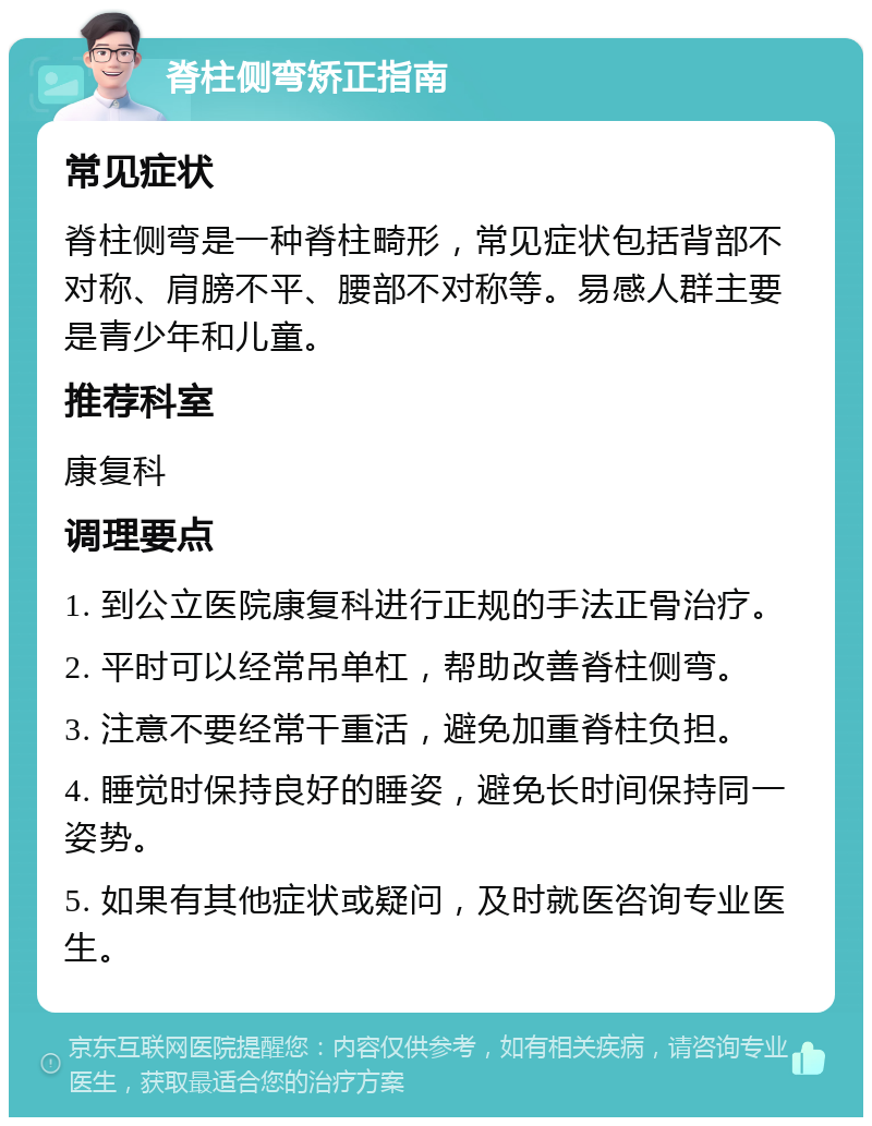 脊柱侧弯矫正指南 常见症状 脊柱侧弯是一种脊柱畸形，常见症状包括背部不对称、肩膀不平、腰部不对称等。易感人群主要是青少年和儿童。 推荐科室 康复科 调理要点 1. 到公立医院康复科进行正规的手法正骨治疗。 2. 平时可以经常吊单杠，帮助改善脊柱侧弯。 3. 注意不要经常干重活，避免加重脊柱负担。 4. 睡觉时保持良好的睡姿，避免长时间保持同一姿势。 5. 如果有其他症状或疑问，及时就医咨询专业医生。