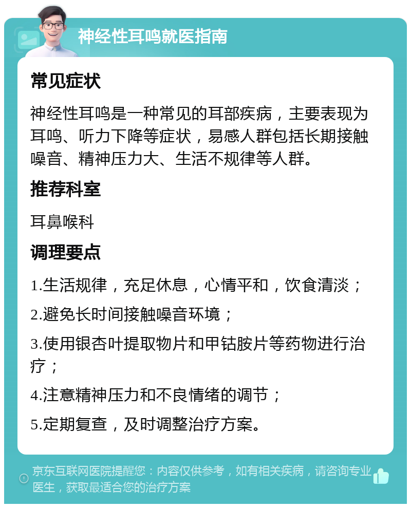 神经性耳鸣就医指南 常见症状 神经性耳鸣是一种常见的耳部疾病，主要表现为耳鸣、听力下降等症状，易感人群包括长期接触噪音、精神压力大、生活不规律等人群。 推荐科室 耳鼻喉科 调理要点 1.生活规律，充足休息，心情平和，饮食清淡； 2.避免长时间接触噪音环境； 3.使用银杏叶提取物片和甲钴胺片等药物进行治疗； 4.注意精神压力和不良情绪的调节； 5.定期复查，及时调整治疗方案。