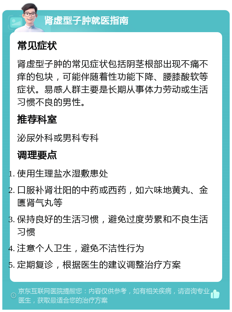 肾虚型子肿就医指南 常见症状 肾虚型子肿的常见症状包括阴茎根部出现不痛不痒的包块，可能伴随着性功能下降、腰膝酸软等症状。易感人群主要是长期从事体力劳动或生活习惯不良的男性。 推荐科室 泌尿外科或男科专科 调理要点 使用生理盐水湿敷患处 口服补肾壮阳的中药或西药，如六味地黄丸、金匮肾气丸等 保持良好的生活习惯，避免过度劳累和不良生活习惯 注意个人卫生，避免不洁性行为 定期复诊，根据医生的建议调整治疗方案