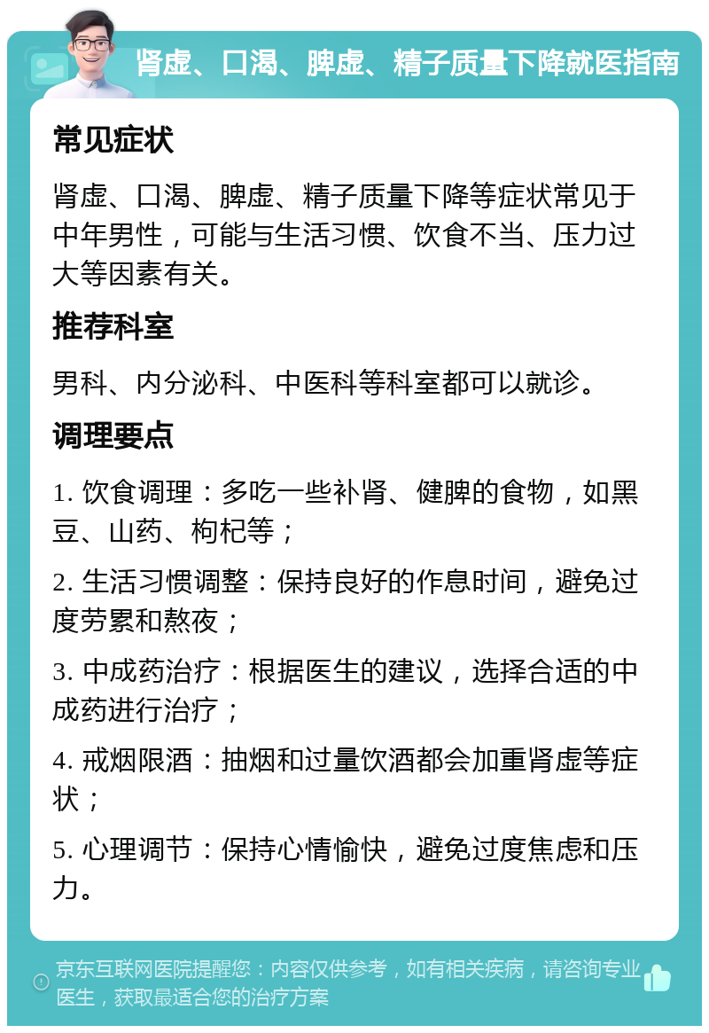 肾虚、口渴、脾虚、精子质量下降就医指南 常见症状 肾虚、口渴、脾虚、精子质量下降等症状常见于中年男性，可能与生活习惯、饮食不当、压力过大等因素有关。 推荐科室 男科、内分泌科、中医科等科室都可以就诊。 调理要点 1. 饮食调理：多吃一些补肾、健脾的食物，如黑豆、山药、枸杞等； 2. 生活习惯调整：保持良好的作息时间，避免过度劳累和熬夜； 3. 中成药治疗：根据医生的建议，选择合适的中成药进行治疗； 4. 戒烟限酒：抽烟和过量饮酒都会加重肾虚等症状； 5. 心理调节：保持心情愉快，避免过度焦虑和压力。